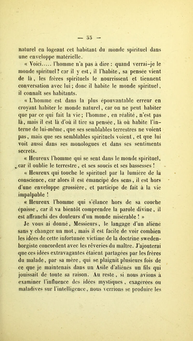 naturel en logeant cet habitant du monde spirituel dans une enveloppe matérielle. « Voici l’homme n’a pas à dire : quand verrai-je le monde spirituel? car il y est, il l’habite, sa pensée vient de là, les frères spirituels le nourrissent et tiennent conversation avec lui; donc il habite le monde spirituel, il connaît ses habitants. « L’homme est dans la plus épouvantable erreur en croyant habiter le monde naturel, car on ne peut habiter que par ce qui fait la vie ; l’homme, en réalité, n’est pas là, mais il est là d’où il tire sa pensée, là où habite l’in- terne de lui-mème, que ses semblables terrestres ne voient pas, mais que ses semblables spirituels voient, et que lui voit aussi dans ses monologues et dans ses sentiments secrets. « Heureux l’homme qui se sent dans le monde spirituel, , car il oublie le terrestre, et ses soucis et ses bassesses ! « Heureux qui touche le spirituel par la lumière de la conscience, car alors il est émancipé des sens, il est hors d’une enveloppe grossière, et participe de fait à la vie impalpable ! « Heureux l’homme qui s’élance hors de sa couche épaisse, car il va bientôt comprendre la parole divine, il est affranchi des douleurs d’un monde misérable ! » Je vous ai donné. Messieurs, le langage d’un aliéné sans y changer un mot, mais il est facile de voir combien les idées de cette infortunée victime de la doctrine sweden- borgiste concordent avec les rêveries du maître. J’ajouterai que ces idées extravagantes étaient partagées par les frères du malade, par sa mère, qui se plaignit plusieurs fois de ce que je maintenais dans un Asile d’aliénés un fils qui jouissait de toute sa raison. Au reste, si nous avions à examiner l’influence des idées mystiques , exagérées ou maladives sur l’intelligence, nous verrions se produire les