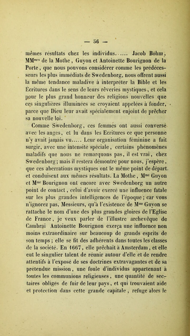 mêmes résultats chez les individus Jacob Bôhm, MM'* de la Mothe, Guyon et Antoinette Bourignon de la Porte, que nous pouvons considérer comme les prédéces- seurs les plus immédiats de Swedenborg, nous offrent aussi la même tendance maladive à interpréter la Bible et les Ecritures dans le sens de leurs rêveries mystiques, et cela pour le plus grand honneur des religions nouvelles que ces singulières illuminées se croyaient appelées à fonder, * parce que Dieu leur avait spécialement enjoint de prêcher sa nouvelle loi. Comme Swedenborg, ces femmes ont aussi conversé avec les anges, et lu dans les Ecritures ce que personne n’y avait jamais vu Leur organisation féminine a fait surgir, avec une intensité spéciale, certains phénomènes maladifs que nous ne remarquons pas, il est vrai, chez Swedenborg; mais il restera démontré pour nous, j’espère, que ces aberrations mystiques ont le même point de départ, et conduisent aux mêmes résultats. LaMotbe, M» Guyon et M™® Bourignon ont encore avec Swedenborg un autre point de contact, celui d’avoir exercé une influence fatale sur les plus grandes intelligences de l’époque ; car vous n’ignorez pas. Messieurs, qu’à l’existence de M= Guyon se rattache le nom d’une des plus grandes gloires de l’Eglise de France, je veux parler de l’illustre archevêque de Cambrai Antoinette Bourignon exerça une influence non moins extraordinaire sur beaucoup de grands esprits de son temps ; elle se fit des adhérents dans toutes les classes de la société. En 1667, elle prêchait à Amsterdam, et elle eut le singulier talent de réunir autour d’elle et de rendre attentifs à l’exposé de ses doctrines extravagantes et de sa prétendue mission, une foule d’individus appartenant à toutes les communions religieuses, une quantité de sec- taires obligés de fuir de leur pays, et qui trouvaient aide et protection dans cette grande capitale , refuge alors le