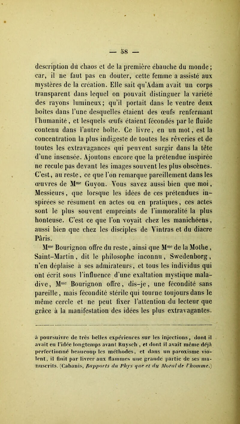 — 88 — description du chaos et de la première ébaudie du monde; car, il ne faut pas en douter, cette femme a assisté aux mystères de la création. Elle sait qu'Adam avait un corps transparent dans lequel on pouvait distinguer la variété des rayons lumineux; qu’il portait dans le ventre deux boîtes dans l’une desquelles étaient des œufs renfermant l’humanité, et lesquels œufs étaient fécondés par le fluide contenu dans l’autre boîte. Ce livre, en un mot, est la concentration 1a plus indigeste de toutes les rêveries et de toutes les extravagances qui peuvent surgir dans la tête d’une insensée. Ajoutons encore que la prétendue inspirée ne recule pas devant les images souvent les plus obscènes. C’est, au reste, ce que l’on remarque pareillement dans les œuvres de M‘ Guyon. Vous savez aussi bien que moi, Messieurs, que lorsque les idées de ces prétendues in- spirées se résument en actes ou en pratiques, ces actes sont le plus souvent empreints de l’immoralité la plus honteuse. C’est ce que l’on voyait chez les manichéens, aussi bien que chez les disciples de Vintras et du diacre Paris. M' Bourignon offre du reste, ainsi que M”® de la Mothe, Saint-Martin , dit le philosophe inconnu , Swedenborg, n’en déplaise à ses admirateurs, et tous les individus qui ont écrit sous l’influence d’une exaltation mystique mala- dive, M'*'= Bourignon offre, dis-je, une fécondité sans pareille, mais fécondité stérile qui tourne toujours dans le même cercle et ne peut fixer l’attention du lecteur que grâce à la manifestation des idées les plus extravagantes. à poursuivre de très l)elles expériences sur les injections, dont il av.'iit eu l’idée longtemps avant Ruyscli, et dont il avait même déjfi perfectionné beaucoup les méthodes, et dans un paroxisme vio- lent, il finit par livrer aux flainnies une grande partie de ses nia- nuscrils. (Cabanis, Rapports du Phys qur et du Moral de l’houiitie.)
