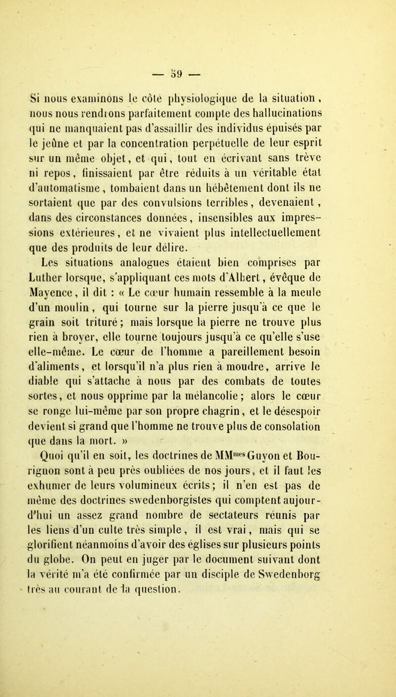 Si nous exaniinous le côlé physiologique de la situation, nous nous rendions parfaitement compte des hallucinations qui ne manquaient pas d’assaillir des individus épuisés par le jeûne et par la concentration perpétuelle de leur esprit sur un même objet, et qui, tout en écrivant sans trêve ni repos, ünissaient par être réduits à un véritable état d’automatisme, tombaient dans un hébêtement dont ils ne sortaient que par des convulsions terribles, devenaient, dans des circonstances données, insensibles aux impres- sions extérieures, et ne vivaient plus intellectuellement que des produits de leur délire. Les situations analogues étaient bien comprises par Lutber lorsque, s’appliquant ces mots d'Albert, évêque de Mayence, il dit : « Le cœur humain ressemble à la meule d’un moulin, qui tourne sur la pierre jusqu’à ce que le grain soit trituré; mais lorsque la pierre ne trouve plus rien à broyer, elle tourne toujours jusqu’à ce qu’elle s’use elle-même. Le cœur de l’homme a pareillement besoin d’aliments, et lorsqu’il n’a plus rien à moudre, arrive le diable qui s’attache à nous par des combats de toutes sortes, et nous opprime par la mélancolie; alors le cœur se ronge lui-même par son propre chagrin, et le désespoir devient si grand que l’homme ne trouve plus de consolation que dans la mort. » Quoi qu’il en soit, les doctrines de MM™‘^*Guyon et Bou- rignon sont à peu près oubliées de nos jours, et il faut les exhumer de leurs volumineux écrits; il n’en est pas de même des doctrines swedenborgistes qui comptent aujour- d’hui un assez grand nombre de sectateurs réunis par les liens d’un culte très simple, il est vrai, mais qui se glorifient néanmoins d’avoir des églises sur plusieurs points du globe. On peut en juger par le document suivant dont la vérité m’a été confirmée par un disciple de Swedenborg très au courant de la question.