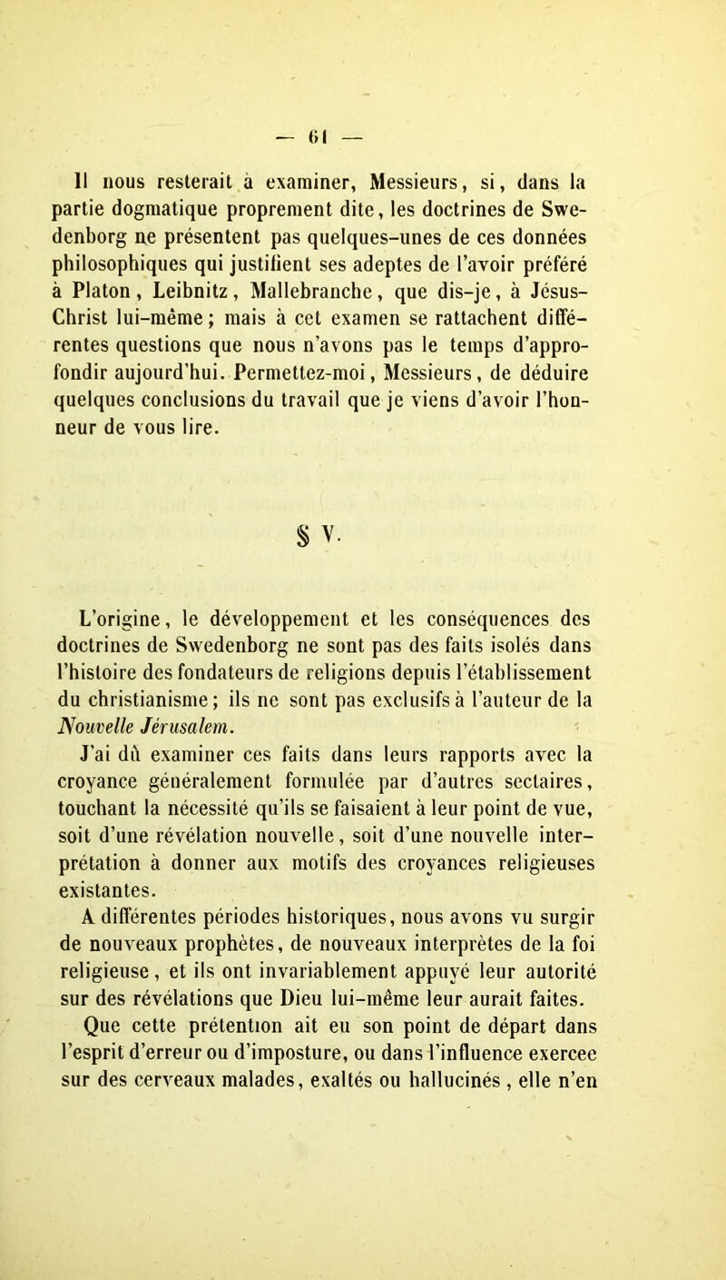 (il 11 nous resterait à examiner, Messieurs, si, dans la partie dogmatique proprement dite, les doctrines de Swe- denborg ne présentent pas quelques-unes de ces données philosophiques qui justiiient ses adeptes de l’avoir préféré à Platon, Leibnitz, Mallebranche, que dis-je, à Jésus- Christ lui-même ; mais à cet examen se rattachent diffé- rentes questions que nous n’avons pas 1e temps d’appro- fondir aujourd’hui. Permettez-moi, Messieurs, de déduire quelques conclusions du travail que je viens d’avoir l’hon- neur de vous lire. § V. L’origine, le développement et les conséquences des doctrines de Swedenborg ne sont pas des faits isolés dans l’histoire des fondateurs de religions depuis l’établissement du christianisme; ils ne sont pas exclusifs à l’auteur de la Nouvelle Jérusalem. J’ai dît examiner ces faits dans leurs rapports avec la croyance généralement formulée par d’autres sectaires, touchant la nécessité qu’ils se faisaient à leur point de vue, soit d’une révélation nouvelle, soit d’une nouvelle inter- prétation à donner aux motifs des croyances religieuses existantes. A différentes périodes historiques, nous avons vu surgir de nouveaux prophètes, de nouveaux interprètes de la foi religieuse, et ils ont invariablement appuyé leur autorité sur des révélations que Dieu lui-même leur aurait faites. Que cette prétention ait eu son point de départ dans l’esprit d’erreur ou d’imposture, ou dans l’influence exercee sur des cerveaux malades, exaltés ou hallucinés , elle n’en