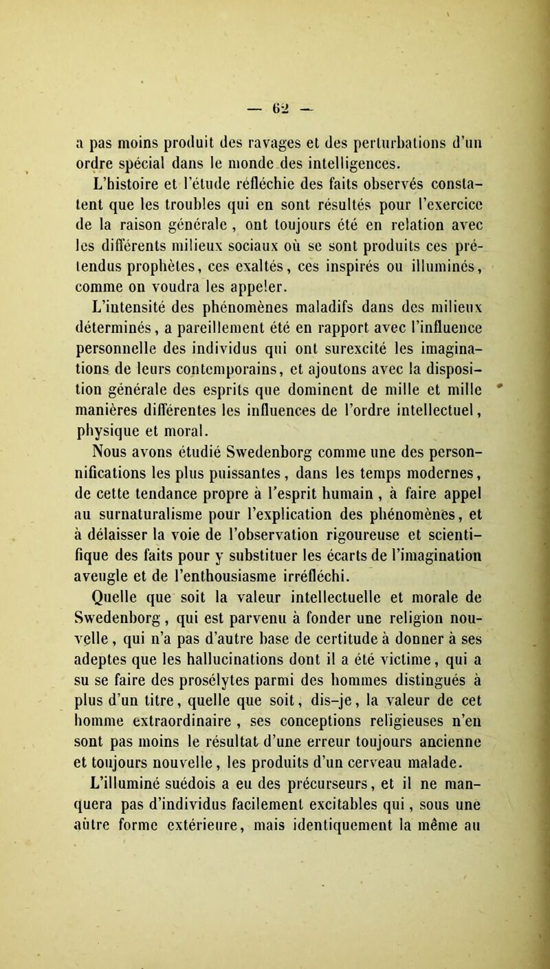 a pas moins produit des ravages et des perturbations d’un ordre spécial dans le monde des intelligences. L’histoire et l’étude réfléchie des faits observés consta- tent que les troubles qui en sont résultés pour l’exercice de la raison générale, ont toujours été en relation avec les différents milieux sociaux où se sont produits ces pré- tendus prophètes, ces exaltés, ces inspirés ou illuminés, comme on voudra les appeler. L’intensité des phénomènes maladifs dans des milieux déterminés, a pareillement été en rapport avec l’influence personnelle des individus qui ont surexcité les imagina- tions de leurs contemporains, et ajoutons avec la disposi- tion générale des esprits que dominent de mille et mille manières différentes les influences de l’ordre intellectuel, physique et moral. Nous avons étudié Swedenborg comme une des person- nifications les plus puissantes, dans les temps modernes, de cette tendance propre à l’esprit humain , à faire appel au surnaturalisme pour l’explication des phénomènes, et à délaisser la voie de l’observation rigoureuse et scienti- fique des faits pour y substituer les écarts de l’imagination aveugle et de l’enthousiasme irréfléchi. Quelle que soit la valeur intellectuelle et morale de Swedenborg, qui est parvenu à fonder une religion nou- v'çlle, qui n’a pas d’autre base de certitude à donner à ses adeptes que les hallucinations dont il a été victime, qui a su se faire des prosélytes parmi des hommes distingués à plus d’un titre, quelle que soit, dis-je, la valeur de cet homme extraordinaire , ses conceptions religieuses n’en sont pas moins le résultat d’une erreur toujours ancienne et toujours nouvelle, les produits d’un cerveau malade. L’illuminé suédois a eu des précurseurs, et il ne man- quera pas d’individus facilement excitables qui, sous une aiitre forme extérieure, mais identiquement la même an