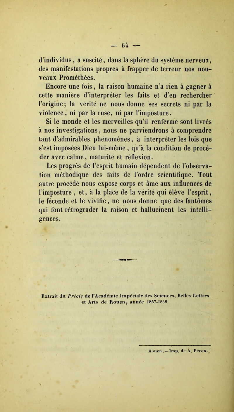 d’individus, a suscité, dans la sphère du système nerveux, des manifestations propres à frapper de terreur nos nou- veaux Prométhées. Encore une fois, la raison humaine n’a rien à gagner à cette manière d’interpréter les faits et d’en rechercher l’origine; la vérité ne nous donne ses secrets ni par la violence, ni par la ruse, ni par l’imposture. Si le monde et les merveilles qu’il renferme sont livrés à nos investigations, nous ne parviendrons à comprendre tant d’admirables phénomènes, à interpréter les lois que s’est imposées Dieu lui-même, qu’à la condition de procé- der avec calme, maturité et réflexion. Les progrès de l’esprit humain dépendent de l’observa- tion méthodique des faits de l’ordre scientifique. Tout autre procédé nous expose corps et âme aux influences de l’imposture , et, à la place de la vérité qui élève l’esprit, le féconde et le vivifie, ne nous donne que des fantômes qui font rétrograder la raison et hallucinent les intelli- gences. Extrait du Précis de l’Académie Impériale des Sciences, Belles-Lettres et Arts de Rouen, année I857-IS58. Kuiiep . —lmp. (le A. Péi ao.^