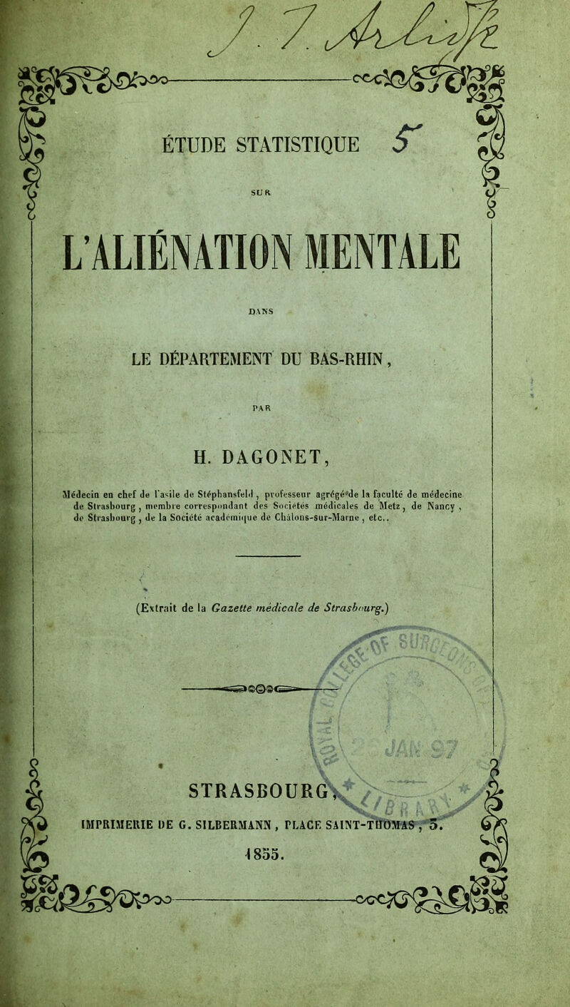 sr L’ALIÉNATION MENTALE LE DÉPARTEMENT DU BAS-RHIN, H. DAGONET, Médecin en chef de l’asile de Stéphansfeld , professeur agrégé;de la faculté de médecine de Strasbourg , membre correspondant des Sociétés médicales de Metz , de Nancy , de Strasbourg , de la Société académique de Châlons-sur-Marne , etc.. (Extrait de la Gazette médicale de Strasbourg.) /m STRASBOUR<ÏV*/>“ IMPRIMERIE DE G. S1LBERMANN , PLACE SAINT-THOMAS , 5. \ 855.