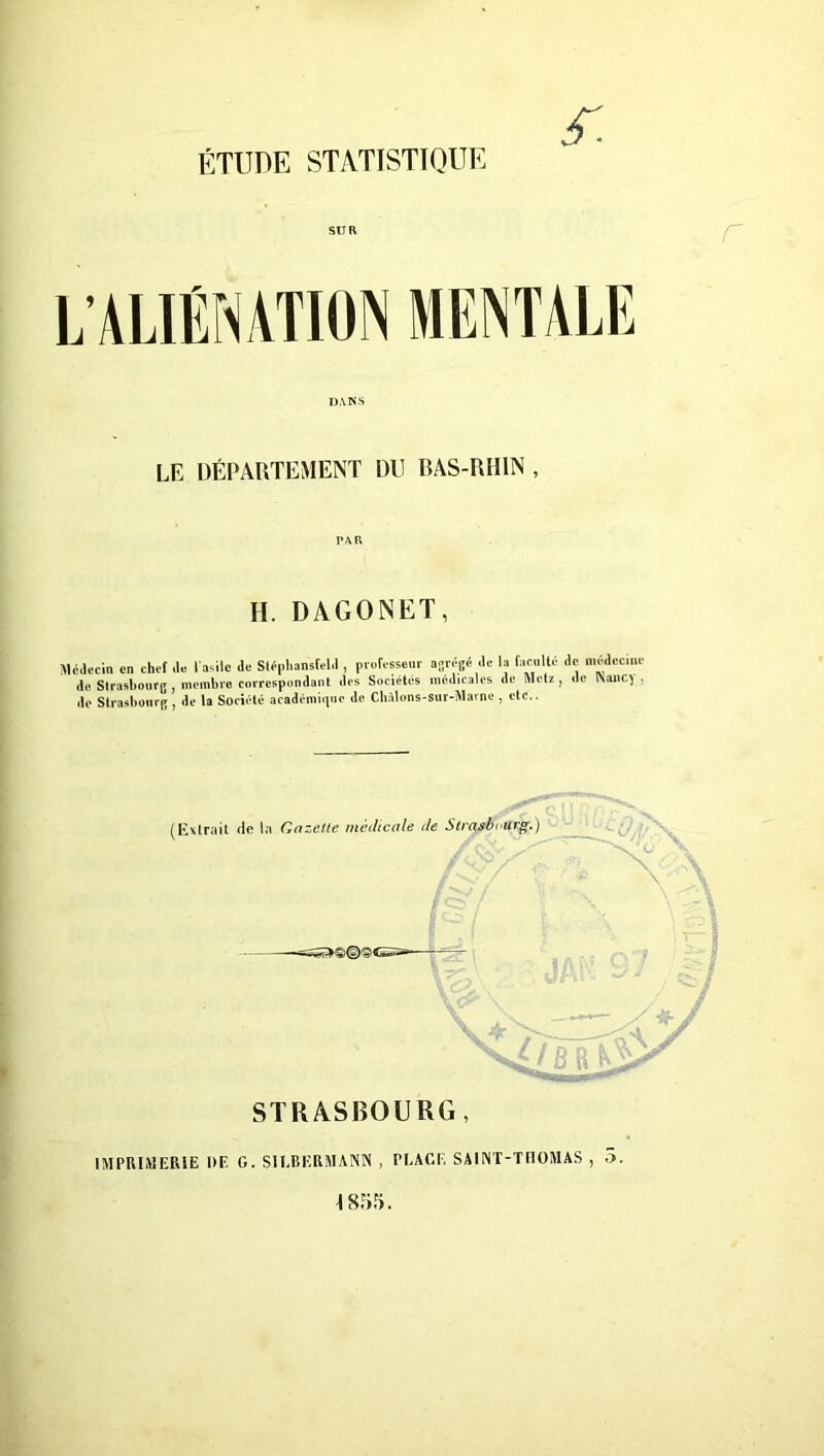 S'. SUR DANS LE DÉPARTEMENT DU RAS-RH1N , H. DAGONET, Médecin en chef de l’asile de Stéphansfeld , professeur agrégé de la faculté de médecine de Strasbourg , membre correspondant des Sociétés médicales de Metz , de îVanC) . do Strasbourg , do la Société académique de Cliàlons-sur-Marne , etc.. (Extrait de la Gazette médicale de Strasbourg.) =ss»©©©e= JAK 97/ y + 'nnctvSy /DD & \A STRASBOURG, IMPRIMERIE DF, G. SII.BERMANN , PLACE SAlINT-TflOMAS , 5. ^ 855.