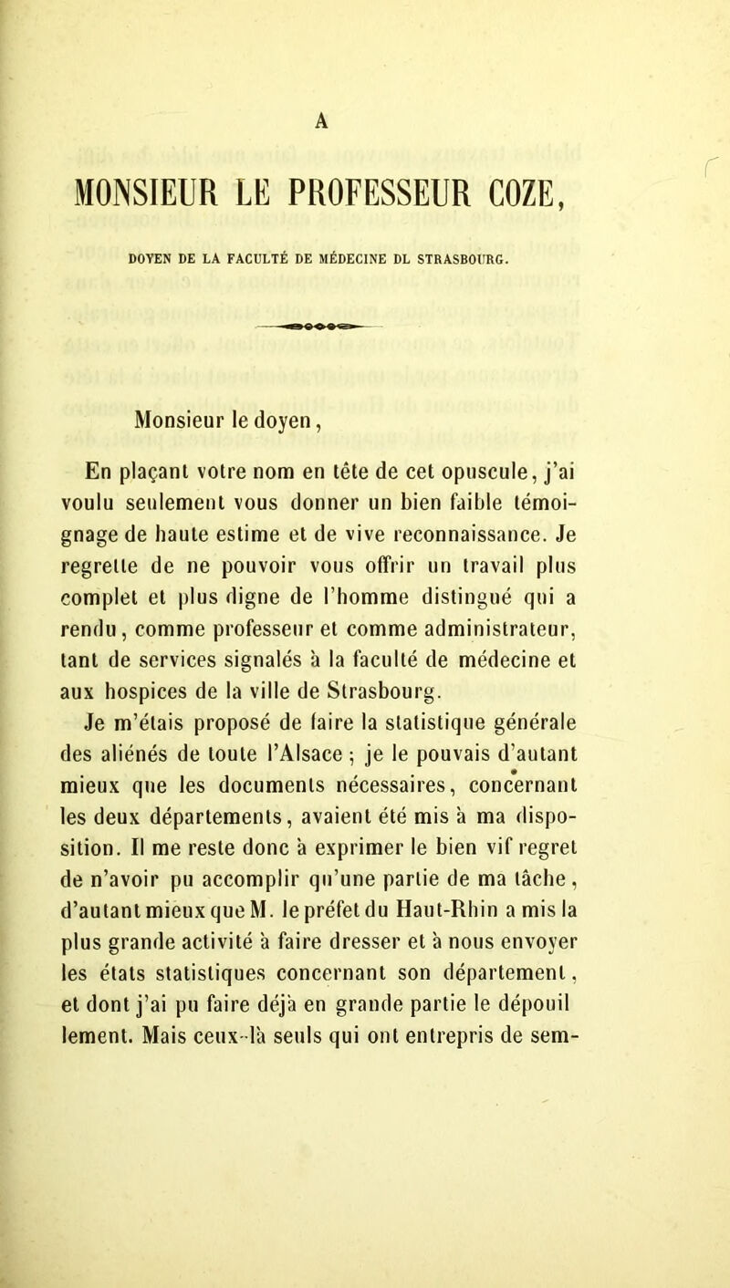 A MONSIEUR LE PROFESSEUR COZE, DOYEN DE LA FACULTÉ DE MÉDECINE DL STRASBOURG. Monsieur le doyen, En plaçant votre nom en tête de cet opuscule, j’ai voulu seulement vous donner un bien faible témoi- gnage de haute estime et de vive reconnaissance. Je regrette de ne pouvoir vous offrir un travail plus complet et plus digne de l’homme distingué qui a rendu, comme professeur et comme administrateur, tant de services signalés à la faculté de médecine et aux hospices de la ville de Strasbourg. Je m’étais proposé de (aire la statistique générale des aliénés de toute l’Alsace ; je le pouvais d’autant mieux que les documents nécessaires, concernant les deux départements, avaient été mis à ma dispo- sition. Il me reste donc à exprimer le bien vif regret de n’avoir pu accomplir qu’une partie de ma tâche , d’autant mieux que M. le préfet du Haut-Rhin a mis la plus grande activité à faire dresser et à nous envoyer les états statistiques concernant son département, et dont j’ai pu faire déjà en grande partie le dépouil lement. Mais ceux- là seuls qui ont entrepris de sem-