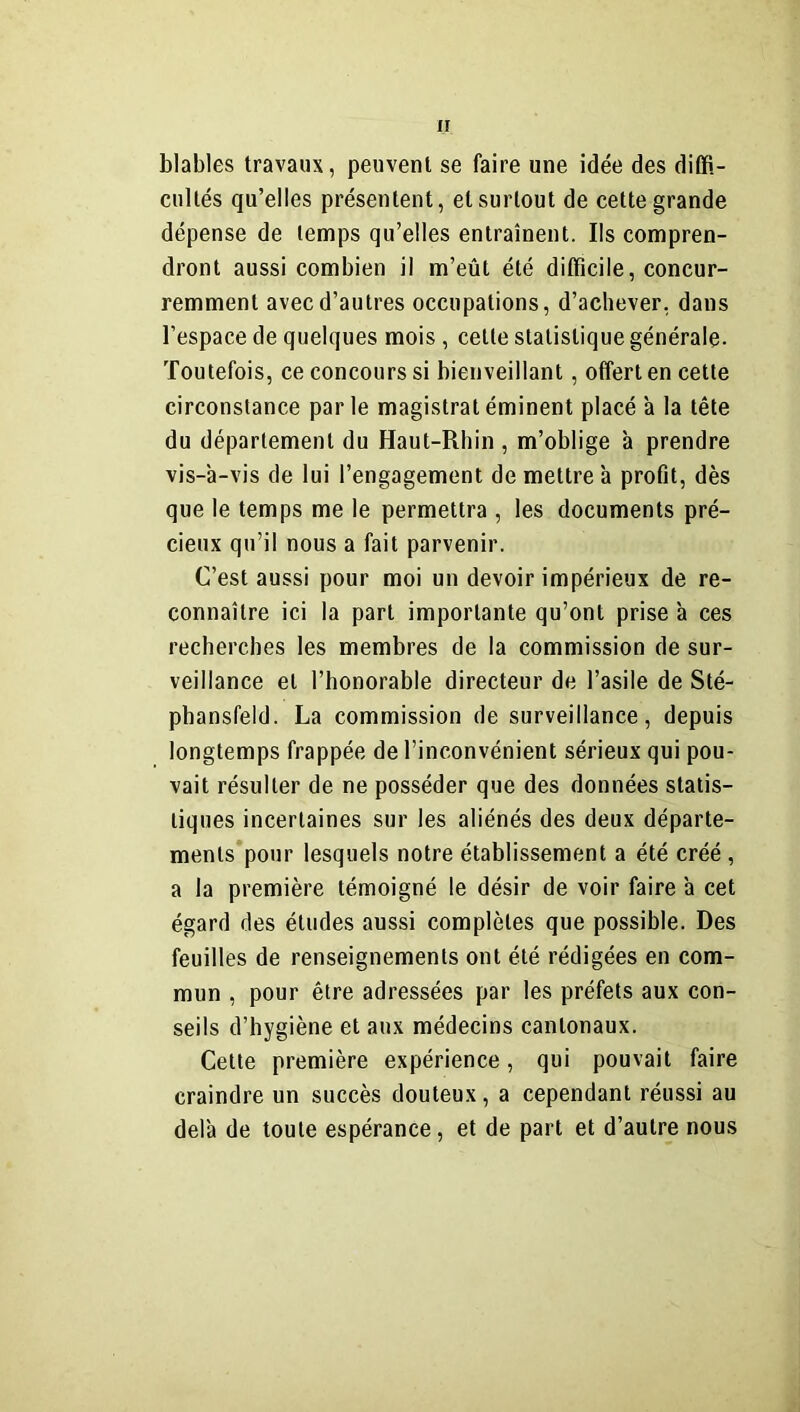 blables travaux, peuvent se faire une idée des diffi- cultés qu’elles présentent, et surtout de cette grande dépense de temps qu’elles entraînent. Ils compren- dront aussi combien il m’eût été difficile, concur- remment avec d’autres occupations, d’achever, dans l’espace de quelques mois , celle statistique générale* Toutefois, ce concours si bienveillant, offert en cette circonstance par le magistrat éminent placé a la tête du département du Haut-Rhin, m’oblige ’a prendre vis-à-vis de lui l’engagement de mettre à profit, dès que le temps me le permettra , les documents pré- cieux qu’il nous a fait parvenir. C’est aussi pour moi un devoir impérieux de re- connaître ici la part importante qu’ont prise à ces recherches les membres de la commission de sur- veillance et l’honorable directeur de l’asile de Sté- phansfeld. La commission de surveillance, depuis longtemps frappée de l’inconvénient sérieux qui pou- vait résulter de ne posséder que des données statis- tiques incertaines sur les aliénés des deux départe- ments pour lesquels notre établissement a été créé , a la première témoigné le désir de voir faire à cet égard des études aussi complètes que possible. Des feuilles de renseignements ont été rédigées en com- mun , pour être adressées par les préfets aux con- seils d’hygiène et aux médecins cantonaux. Cette première expérience, qui pouvait faire craindre un succès douteux, a cependant réussi au delà de toute espérance, et de part et d’autre nous