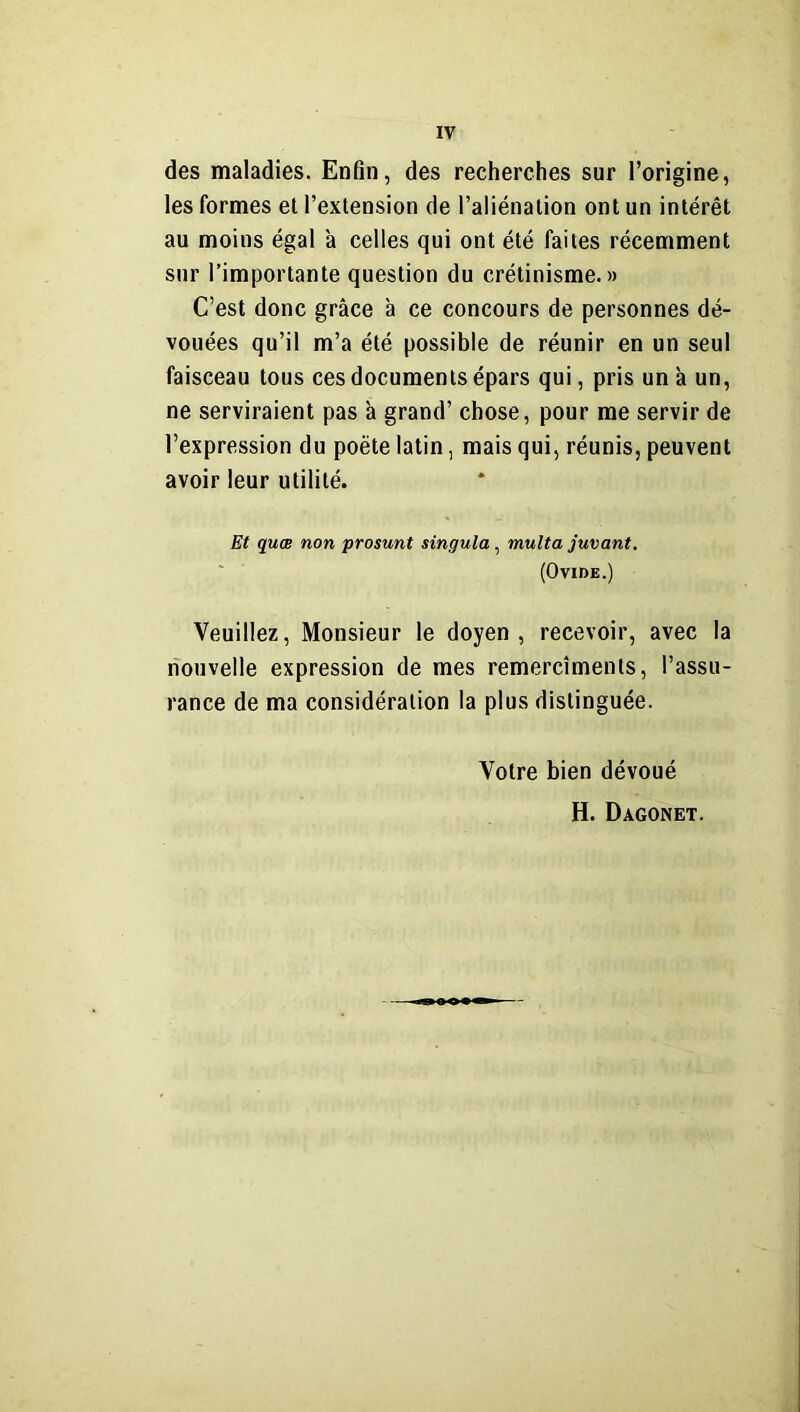des maladies. Enfin, des recherches sur l’origine, les formes et l’extension de l’aliénation ont un intérêt au moins égal à celles qui ont été faites récemment sur l’importante question du crétinisme.» C’est donc grâce à ce concours de personnes dé- vouées qu’il m’a été possible de réunir en un seul faisceau tous ces documents épars qui, pris un à un, ne serviraient pas à grand’ chose, pour me servir de l’expression du poète latin, mais qui, réunis, peuvent avoir leur utilité. Et quœ non prosunt singula, multa juvant. (Ovide.) Veuillez, Monsieur le doyen, recevoir, avec la nouvelle expression de mes remercîments, l’assu- rance de ma considération la plus distinguée. Votre bien dévoué H. Dagonet.