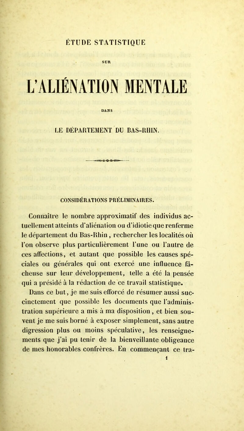 SÜR L’ALIÉNATION MENTALE DANS LE DÉPARTEMENT DU BAS-RHIN. CONSIDÉRATIONS PRÉLIMINAIRES. Connaître le nombre approximatif des individus ac- tuellement atteints d’aliénation ou d’idiotie que renferme le département du Bas-Rhin, rechercher les localités où l’on observe plus particulièrement l’une ou l’autre de ces affections, et autant que possible les causes spé- ciales ou générales qui ont exercé une influence fâ- cheuse sur leur développement, telle a été la pensée qui a présidé à la rédaction de ce travail statistique. Dans ce but, je me suis efforcé de résumer aussi suc- cinctement que possible les documents que l’adminis- tration supérieure a mis à ma disposition, et bien sou- vent je me suis borné à exposer simplement, sans autre digression plus ou moins spéculative, les renseigne- ments que j’ai pu tenir de la bienveillante obligeance de mes honorables confrères. En commençant ce tra-