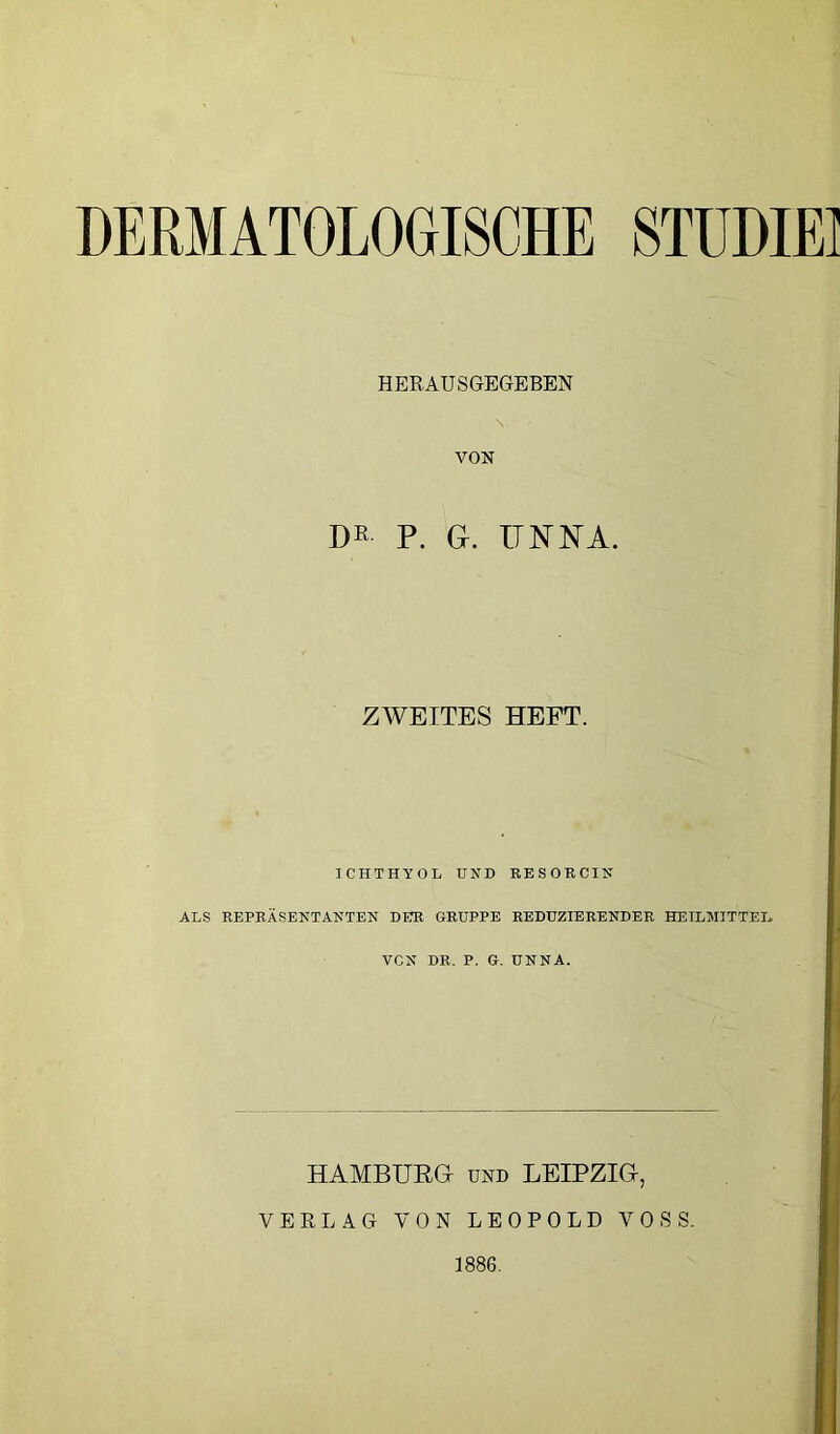 DERMATOLOGISCHE 8TÜDIEI HERAUSGEGEBEN \ VON DK P. G. ITM^NA. ZWEITES HEFT. ICHTHYOL UND BESOKCIN ALS REPRÄSENTANTEN DER GRUPPE REDUZIERENDER HEILMITTEL VCN DR. P. G. UNNA. HAMBURG UND LEIPZIG, VERLAG VON LEOPOLD VOSS. 1886.