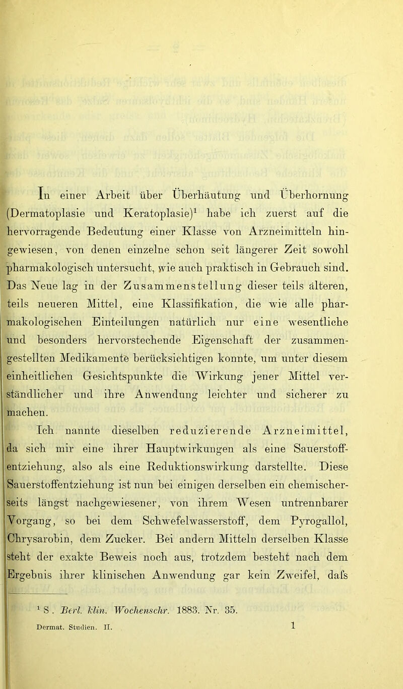 In einer Arbeit über Überbäutnng und Überbornnng (Dermatoplasie nnd Keratoplasie)^ babe icb zuerst auf die hervorragende Bedeutung einer Klasse von Arzneimitteln bin- gewiesen, von denen einzelne schon seit längerer Zeit sowohl pharmakologisch untersucht, wie auch praktisch in Gebrauch sind. Das Neue lag in der Zusammenstellung dieser teils älteren, teils neueren Mittel, eine Klassifikation, die wie alle phar- makologischen Einteilungen natürlich nur eine wesentliche nnd besonders hervorstechende Eigenschaft der zusammen- gestellten Medikamente berücksichtigen konnte, um unter diesem einheitlichen Gesichtspunkte die Wirkung jener Mittel ver- ständlicher und ihre Anwendung leichter und sicherer zu machen. Ich nannte dieselben reduzierende Arzneimittel, ida sich mir eine ihrer Hauptwirkungen als eine Sauex’stoff- lentziehung, also als eine Reduktionswirkung darstellte. Diese SauerstoflPentziehung ist nun bei einigen derselben ein chemischer- iseits längst nachgewiesener, von ihrem Wesen untrennbarer jVorgang, so bei dem Schwefelwasserstoff, dem Pyrogallol, Chrysarobin, dem Zucker. Bei andern Mitteln derselben Klasse Slteht der exakte Beweis noch aus, trotzdem besteht nach dem ; Ergebnis ihrer klinischen Anwendung gar kein Zweifel, dafs i ^ S . Berl. Min. Wochenschr. 1883. Nr. 35.