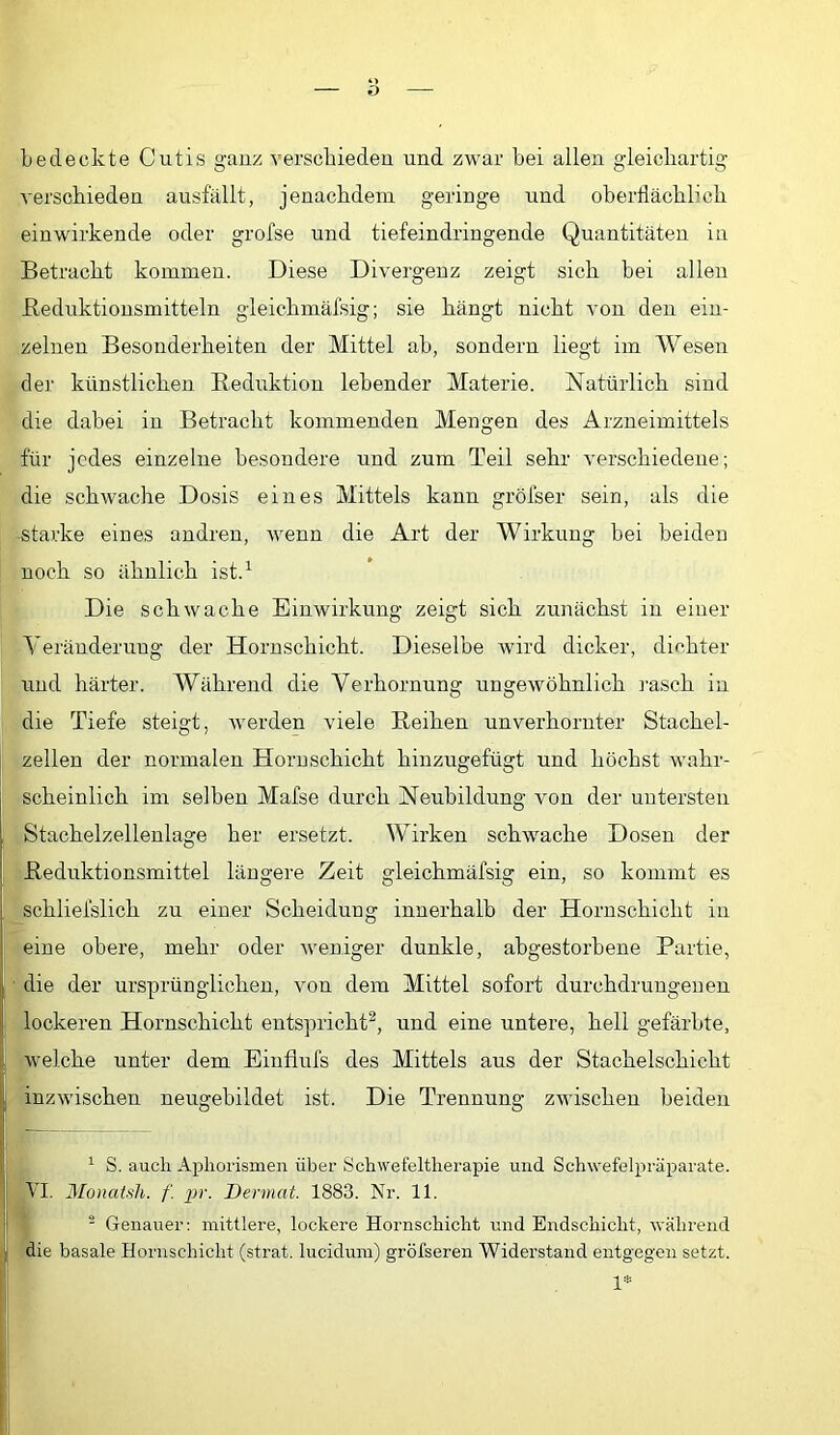 bedeckte Cutis ganz verscbieden und zwar bei allen gleicbartig verschieden ausfällt, jenacbdem geringe und oberflächlich einwirkende oder grofse und tiefeindidngende Quantitäten in Betracht kommen. Diese Divergenz zeigt sich bei allen Beduktionsmitteln gleichmäfsig; sie hängt nicht von den ein- zelnen Besonderheiten der Mittel ab, sondern liegt im Wesen der künstlichen Reduktion lebender Materie. Natürlich sind die dabei in Betracht kommenden Mengen des Arzneimittels für jedes einzelne besondere und zum Teil sehr verschiedene; die schwache Dosis eines Mittels kann gröfser sein, als die starke eines andren, wenn die Art der Wirkung bei beiden noch so ähnlich ist.^ Die schwache Einwirkung zeigt sich zunächst in einer Yeränderung der Hornschicht. Dieselbe wird dicker, dichter und härter. Während die Verhornung ungewöhnlich j'asch in die Tiefe steigt, werden viele Reihen unverhornter Stachel- zellen der normalen Horuschicht hinzugefügt und höchst wahr- scheinlich im selben Mafse durch Neubildung von der untersten Stachelzellenlage her ersetzt. Wirken schwache Dosen der i Reduktionsmittel längere Zeit gleichmäfsig ein, so kommt es schliefslich zu einer Scheidung innerhalb der Hornschicht in eine obere, mehr oder weniger dunkle, abgestorbene Partie, die der ursprünglichen, von dem Mittel sofort durchdrungenen lockeren Hornschicht entspricht^, und eine untere, hell gefärbte, I welche unter dem Eiufiufs des Mittels aus der Stachelschicht i! inzwischen neugebildet ist. Die Trennung zwischen beiden S. auch Aphorismen über Schwefeltherapie und Schwefelpräparate. ; VI. MonaUli. f. pr. Dermat. 1883. Nr. 11. 1!  Genauer: mittlere, lockere Hornschicht und Endschicht, während die basale Hornschicht (strat. lucidum) gröfseren Widerstand entgegen setzt.