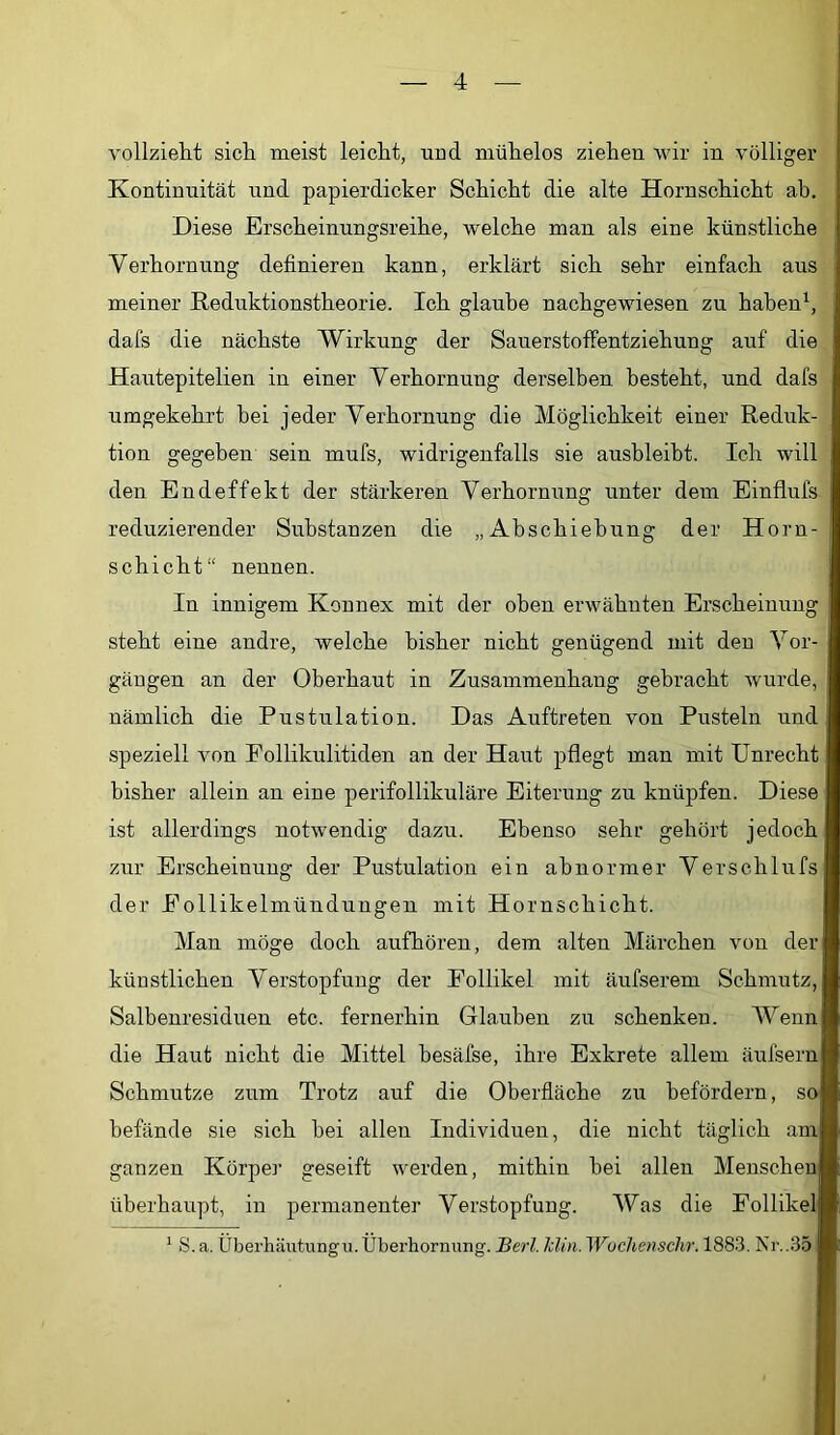 vollzieht sich meist leicht, und mühelos ziehen wir in völliger Kontinuität irnd papierdicker Schicht die alte Hornschicht ab. Diese Erscheinungsreihe, welche man als eine künstliche Verhornung definieren kann, erklärt sich sehr einfach aus meiner Rednktionstheorie. Ich glaube nachgewiesen zu haben^, dafs die nächste Wirkung der Sanerstoffentziehnng auf die Hantepitelien in einer Verhornung derselben besteht, und dafs umgekehrt bei jeder Verhornung die Möglichkeit einer Reduk- tion gegeben sein mufs, widrigenfalls sie ausbleibt. Ich will den Endeffekt der stärkeren Verhornung unter dem Einflufs reduzierender Substanzen die „Abschiebung der Horn- schicht“ nennen. In innigem Konnex mit der oben erwähnten Erscheinung steht eine andre, welche bisher nicht genügend mit den Vor- gängen an der Oberhaut in Zusammenhang gebracht wurde, nämlich die Pustulation. Das Auftreten von Pusteln und speziell von Eollikulitiden an der Haut pflegt man mit Unrecht bisher allein an eine perifollikuläre Eiterung zu knüpfen. Diese ist allerdings notwendig dazu. Ebenso sehr gehört jedoch zur Erscheinung der Pustulation ein abnormer Verschlufs der Eollikelmündungen mit Hornschicht. Man möge doch aufhören, dem alten Märchen von der künstlichen Verstopfung der Follikel mit äufserem Schmutz, Salbenresiduen etc. fernerhin Glauben zu schenken. AVenn die Haut nicht die Mittel besäfse, ihre Exkrete allem äufsern Schmntze zum Trotz auf die Oberfläche zu befördern, so befände sie sich bei allen Individuen, die nicht täglich am ganzen Körpei’ geseift werden, mithin bei allen Menschen überhaupt, in permanenter Verstopfung. AUas die Follikel ^ S. a. Überliäutungu.Überhornnng. Herl. Jclin. Wuchensclvr. 1883. Nr..35