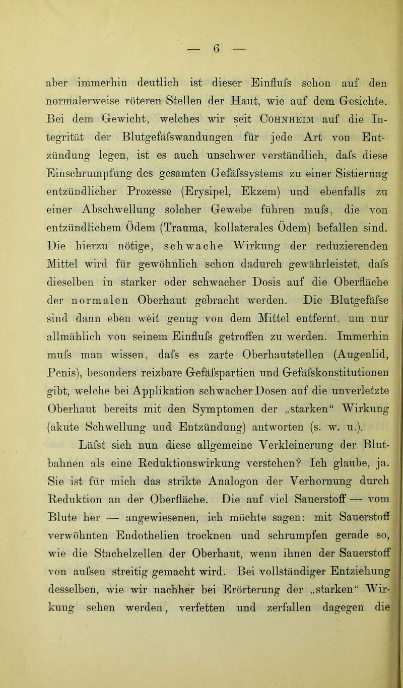 aber immerbiu deutlich ist dieser Einflufs schon auf den normalerweise röteren Stellen der Haut, wie auf dem Gesichte. Bei dem Gewicht, welches wir seit Cohnheim auf die In- tegrität der Blutgefäfswandungen für jede Art von Ent- zündung legen, ist es auch unschwer verständlich, dafs diese Einschrumpfung des gesamten Gefäfssystems zu einer Sistiei’ung entzündlicher Prozesse (Erysipel, Ekzem) und ebenfalls zu einer Abschwellung solcher Gewebe führen mnfs, die A'on entzündlichem Odem (Trauma, kollaterales Ödem) befallen sind. Die hierzu nötige, schwache Wirkung der reduzierenden Mittel wird für gewöhnlich schon dadurch gewährleistet, dafs j dieselben in starker oder schwacher Dosis auf die Oberfläche j der normalen Oberhaut gebracht werden. Die Blutgefäfse sind dann eben weit genug von dem Mittel entfernt, um nur allmählich von seinem Einflufs getroffen zu Averden. Immerhin mufs man wissen, dafs es zarte Oberhautstellen (Augenlid, Penis), besonders reizbare Gefäfspartien und Gefäfskonstitutionen gibt, welche bei Applikation schwacher Dosen auf die unverletzte Oberhaut bereits mit den Symptomen der „starken“ Wirkung (akute SchAvellung und Entzündung) antworten (s. w. u.). Läfst sich nun diese allgemeine Verkleinerung der Blut- bahnen als eine Reduktionswirkung Amrstehen? Ich glaube, ja. Sie ist für mich das strikte Analogon der Verhornung durch Reduktion an der Oberfläche. Die auf AÜel Sauerstoff — Amm Blute her — angewiesenen, ich möchte sagen: mit Sauerstofi Amrwöhnten Endothelien trocknen und schrumpfen gerade so, wie die Stachelzellen der Oberhaut, wenn ihnen der Sauerstoff von aufsen streitig gemacht wird. Bei vollständiger Entziehung desselben, wie Avir nachher bei Erörterung der „starken“ Wir- kung sehen werden, verfetten und zerfallen dagegen die
