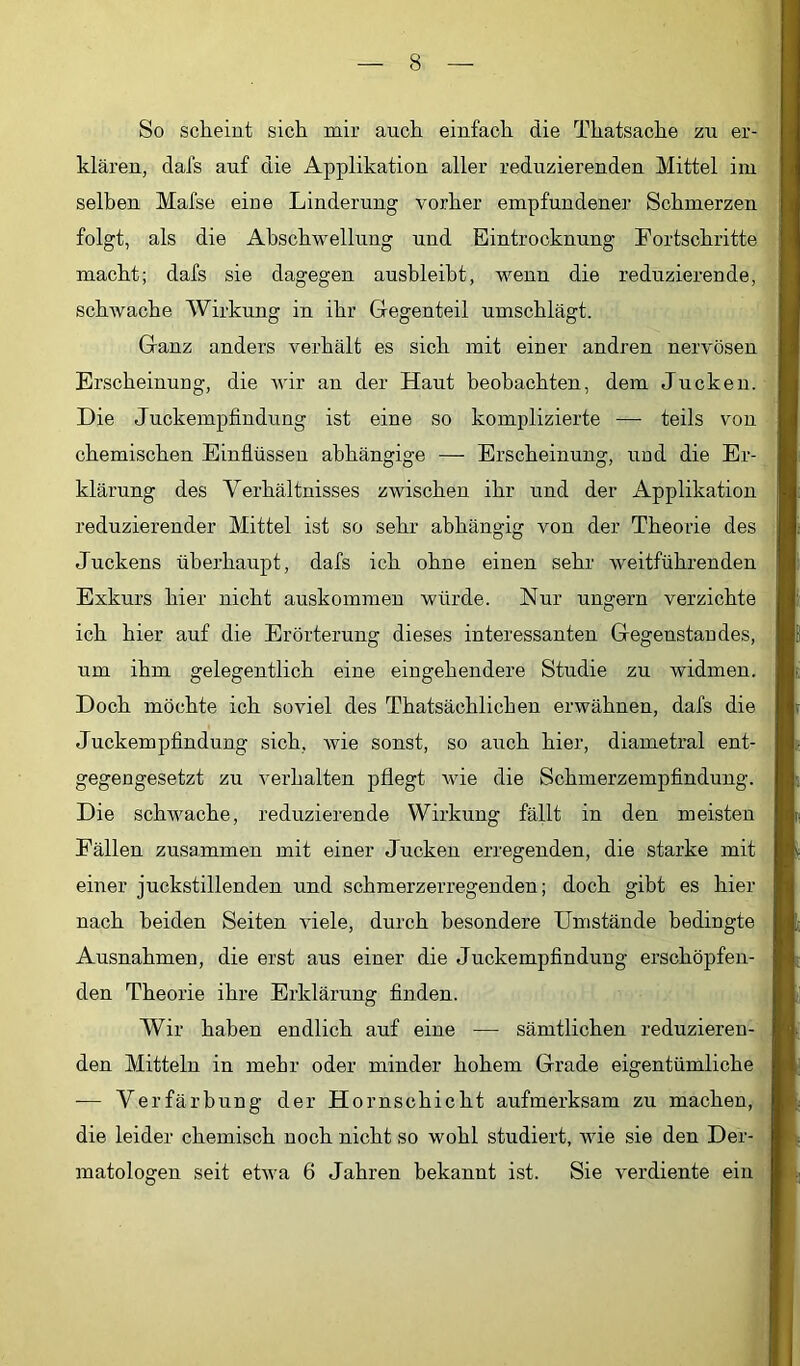 So scheiut sicti mir aucli einfach die Thatsache zu er- klären, dafs auf die Applikation aller reduzierenden Mittel im selben Mafse eine Linderung vorher empfundener Schmerzen folgt, als die Ahschwellung und Eintrocknung Fortschritte macht; dafs sie dagegen ausbleibt, wenn die reduzierende, schwache Wirkung in ihr Gegenteil umschlägt. Ganz anders verhält es sich mit einer andren nervösen Erscheinung, die wir an der Haut beobachten, dem Jucken. Die Juckempfindung ist eine so komplizierte — teils von chemischen Einflüssen abhängige — Erscheinung, und die Er- klärung des Verhältnisses zwischen ihr und der Applikation reduzierender Mittel ist so sehr abhängig von der Theorie des Juckens überhaupt, dafs ich ohne einen sehr weitführenden Exkurs hier nicht auskommen würde. Nur ungern verzichte ich hier auf die Erörterung dieses interessanten Gegenstandes, um ihm gelegentlich eine eingehendere Studie zu widmen. Doch möchte ich soviel des Thatsächlichen erwähnen, dafs die Juckempfindung sich, wie sonst, so auch hier, diametral ent- gegengesetzt zu verhalten pflegt wie die Schmerzempfindung. Die schwache, reduzierende Wirkung fällt in den meisten Fällen zusammen mit einer Jucken erregenden, die starke mit einer juckstillenden und schmerzerregenden; doch gibt es hier nach beiden Seiten viele, durch besondere Umstände bedingte Ausnahmen, die erst aus einer die Juckempfindung erschöpfen- den Theorie ihre Erklärung finden. Wir haben endlich auf eine — sämtlichen reduzieren- den Mitteln in mehr oder minder hohem Grade eigentümliche — Verfärbung der Hornschicht aufmerksam zu machen, die leider chemisch noch nicht so wohl studiert, wie sie den Der- matologen seit etwa 6 Jahren bekannt ist. Sie verdiente ein