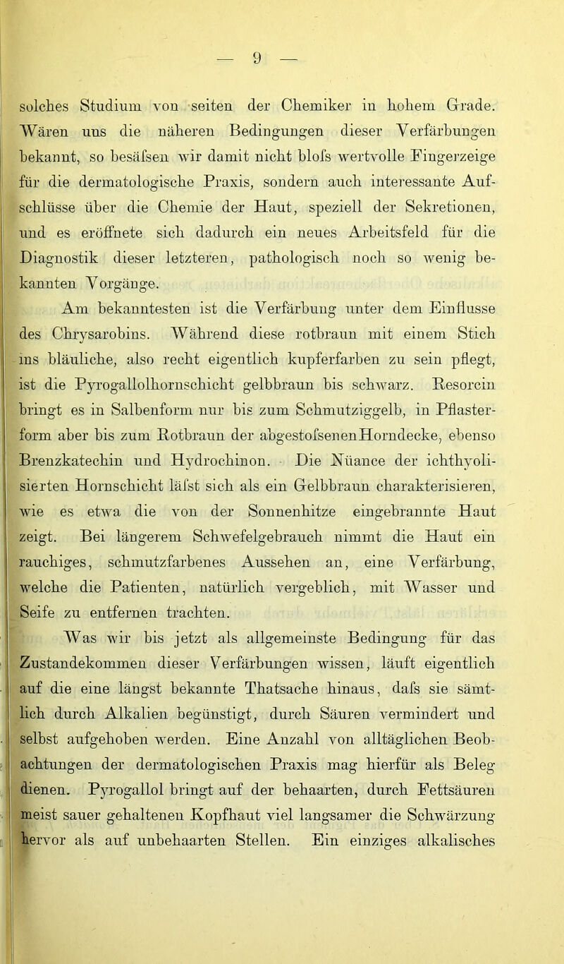 solches Studium von seiten der Chemiker in hohem Grade. Wären uns die näheren Bedingungen dieser Verfärbungen bekannt, so hesäfsen wir damit nicht blofs wertvolle Fingej-zeige für die dermatologische Praxis, sondern auch interessante Auf- schlüsse über die Chemie der Haut, speziell der Sekretionen, und es eröffnete sich dadurch ein neues Arbeitsfeld für die Diagnostik dieser letzteren, pathologisch noch so wenig be- kannten Vorgänge. Am bekanntesten ist die Verfärbung unter dem Einflüsse des Chrysarobins. Während diese rotbraun mit einem Stich ms bläuliche, also recht eigentlich kupferfarben zu sein pflegt, ist die Pyrogallolhornschicht gelbbraun bis schwarz. Pesorcin bringt es in Salbenform nur bis zum Schmutziggelh, in Pflaster- form aber bis zum Rotbraun der abgestofsenenHorndecke, ebenso Brenzkatechin und Hydrochinon. Die Hüance der ichthyoli- sierten Hornschicht läfst sich als ein Gelbbraun charakterisieren, wie es etwa die von der Sonnenhitze eingebrannte Haut zeigt. Bei längerem Schwefelgebrauch nimmt die Haut ein rauchiges, schmutzfarbenes Aussehen an, eine Verfärbung, welche die Patienten, natürlich vergeblich, mit Wasser und Seife zu entfernen trachten. Was wir bis jetzt als allgemeinste Bedingung für das Zustandekommen dieser Verfärbungen wissen, läuft eigentlich auf die eine längst bekannte Thatsache hinaus, dafs sie sämt- lich durch Alkalien begünstigt, durch Säuren vermindert und selbst aufgehoben werden. Eine Anzahl von alltäglichen Beob- ! achtungen der dermatologischen Praxis mag hierfür als Beleg dienen, Pyrogallol bringt auf der behaarten, durch Fettsäuren meist sauer gehaltenen Kopfhaut viel langsamer die Schwärzung hervor als auf unbehaarten Stellen. Ein einziges alkalisches