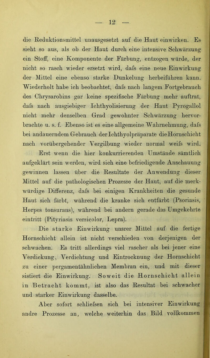 die Reduktionsmittel unausgesetzt auf die Haut einwirken. Es sieht so aus, als ob der Haut durch eine intensive Schwärzung ein Stoff, eine Komponente der Färbung, entzogen würde, der nicht so rasch wieder ersetzt wird, dafs eine neue Einwirkung der Mittel eine ebenso starke Dunkelung herbeiführen kann. Wiederholt habe ich beobachtet, dafs nach langem Fortgebrauch des Chrysarobins gar keine spezifische Färbung mehr auftrat, dafs nach ausgiebiger Ichthyolisierung der Haut Pyrogallol nicht mehr denselben Grad gewohnter Schwärzung hervor- hrachte u. s. f. Ebenso ist es eine allgemeine Wahrnehmung, dafs hei andauerndem Gebrauch der Ichthyolpräparate die Hornschicht nach vorübergehender Vergilbung wieder normal weifs wird. Erst wenn die hier konkurrierenden Umstände sämtlich aufgeklärt sein werden, wird sich eine befriedigende Anschauung gewinnen lassen über die Resultate der Anwendung dieser Mittel auf die pathologischen Prozesse der Haut, auf die merk- würdige Differenz, dafs hei einigen Krankheiten die gesunde Haut sich färbt, während die kranke sich entfärbt (Psoriasis, Herpes tonsurans), während hei andern gerade das Umgekehrte eintritt (Pityriasis versicolor, Lepra). Die starke Einwirkung unsrer Mittel auf die fertige Hornschicht allein ist nicht verschieden A'on derjenigen der schwachen. Es tritt allerdings viel rascher als hei jener eine Verdickung, Verdichtung und Eintrocknung der Hornschicht zu einer pergamentähnlichen Membran ein, und mit dieser sistiert die Einwirkung. Soweit die Hornschicht allein in Betracht kommt, ist also das Resultat hei schwacher und starker Einwirkung dasselbe. Aber sofort schliefsen sich hei intensiver Einwirkung andre Prozesse an, welche weiterhin das Bild Amllkommen