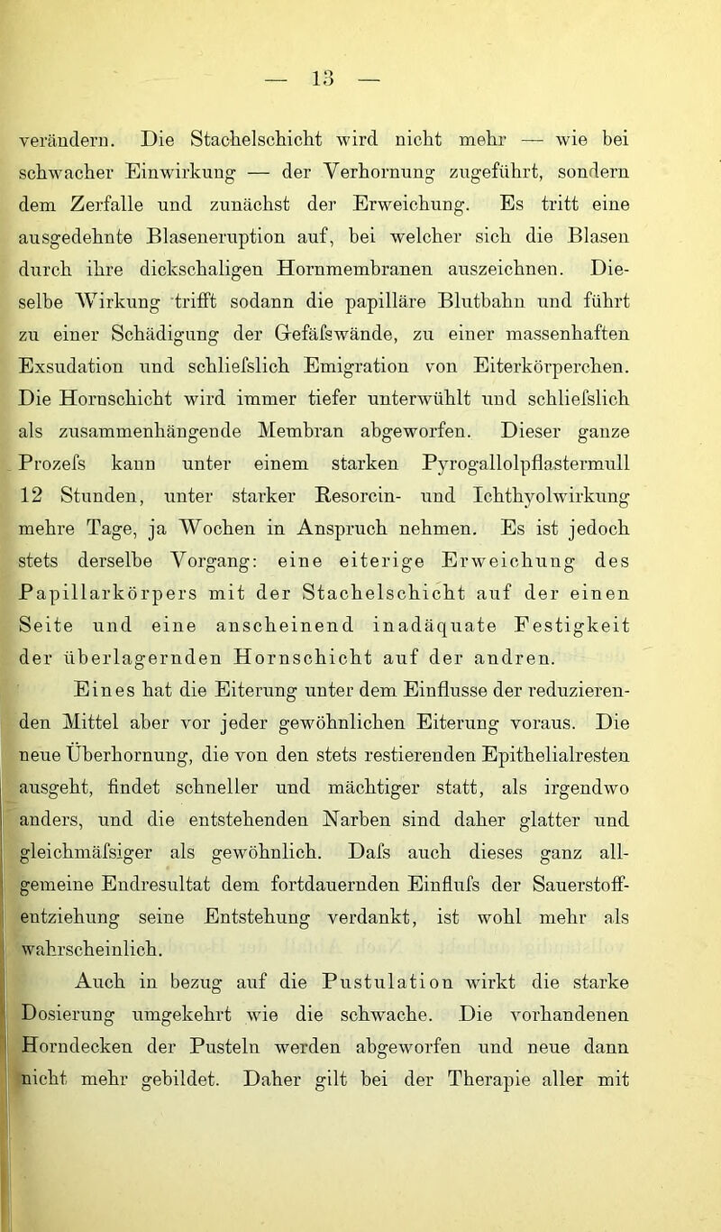 verändern. Die Stachelscliiclit wird nicht mehr — wie bei schwacher Einwirkung — der Verhornung zugeführt, sondern dem Zerfalle und zunächst der Erweichung. Es tritt eine ausgedehnte Blaseueruption auf, bei welcher sich die Blasen durch ihre dickschaligen Hornmemhranen auszeichnen. Die- selbe Wirkung trifft sodann die papilläre Blutbahu und führt zu einer Schädigung der Grefäfswände, zu einer massenhaften Exsudation und schliefslich Emigration von Eiterkörperchen. Die Horuschicht wird immer tiefer unterwühlt und schliefslich als zusammenhängende Membran abgeworfen. Dieser ganze Prozefs kann unter einem starken Pyrogallolpflastermull 12 Stunden, unter starker Resorcin- und Ichthyolwirkung mehre Tage, ja Wochen in Anspruch nehmen. Es ist jedoch stets derselbe Vorgang; eine eiterige Erweichung des Papillarkörpers mit der Stachelschicht auf der einen Seite und eine anscheinend inadäquate Festigkeit der überlagernden Hornschicht auf der andren. Eines hat die Eiterung unter dem Einflüsse der rednzieren- den Mittel aber vor jeder gewöhnlichen Eiterung voraus. Die neue Überhornung, die von den stets restierenden Epithelialresten ausgeht, findet schneller und mächtiger statt, als irgendwo anders, und die entstehenden Narben sind daher glatter und gleichmäfsiger als gewöhnlich. Dafs auch dieses ganz all- gemeine Endresultat dem fortdauernden Einflufs der Sauerstoff- entziehung seine Entstehung verdankt, ist wohl mehr als wahrscheinlich. Auch in bezug auf die Pustulation wirkt die starke Dosierung umgekehrt wie die schwache. Die vorhandenen Horndecken der Pusteln werden ahgeworfen und neue dann nicht mehr gebildet. Daher gilt hei der Therapie aller mit