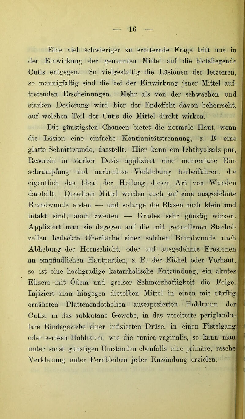 Eine viel schwieriger zu erörternde Frage tritt uns in der Einwirkung der genannten Mittel auf die blofsliegende Cutis entgegen. So vielgestaltig die Läsionen der letzteren, so mannigfaltig sind die hei der Einwirkung jener Mittel auf- tretenden Erscheinungen. Mehr als von der schwachen und starken Dosierung wird hier der Endeffekt davon beherrscht, auf welchen Teil der Cutis die Mittel direkt wirken. Die günstigsten Chancen bietet die normale Haut, wenn die Läsion eine einfache Kontinnitätstrennung, z. ß. eine glatte Schnittwunde, darstellt. Hier kann ein Ichthyolsalz pur, Resorcin in starker Dosis appliziert eine momentane Ein- schrumpfung und narbenlose Verklebung herbeiführen, die eigentlich das Ideal der Heilung dieser Art von Wunden darstellt. Dieselben Mittel werden auch auf eine ausgedehnte Brandwunde ersten — und solange die Blasen noch klein und intakt sind, auch zweiten — Grades sehr günstig wirken. Appliziert man sie dagegen auf die mit gequollenen Stachel- zellen bedeckte Oberfläche einer solchen Brandwunde nach Abhebung der Hornschicht, oder auf ausgedehnte Erosionen an empfindlichen Hautpartien, z. B. der Eichel oder Vorhaut, so ist eine hochgradige katarrhalische Entzündung, ein akutes Ekzem mit Ödem und grofser Schmerzhaftigkeit die Folge. Injiziert man hingegen dieselben Mittel in einen mit dürftig Bi ernährten Plattenendothelien austapezierten Hohlraum derB Cutis, in das subkutane Gewebe, in das vereiterte periglandu-B läre Bindegewebe einer infizierten Drüse, in einen FistelgangB oder serösen Hohlraum, wie die tunica vaginalis, so kann manB unter sonst günstigen Umständen ebenfalls eine primäre, rasche® Verklebung unter Fernbleiben jeder Enzündung erzielen. B