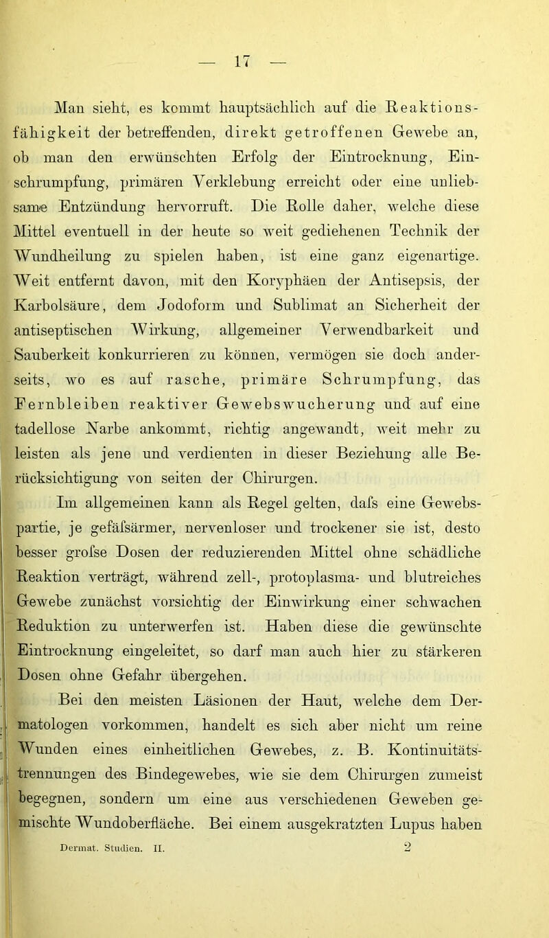 Man sieht, es kommt hauptsächlich auf die Reaktions- fähigkeit der betreffenden, direkt getroffenen Gewebe an, ob man den erwünschten Erfolg der Eintrocknung, Ein- schrumpfung, primären Verklebung erreicht oder eine unlieb- same Entzündung hervorrnft. Die Rolle daher, welche diese Mittel eventuell in der heute so weit gediehenen Technik der Wnndheilung zu spielen haben, ist eine ganz eigenartige. Weit entfernt davon, mit den Koryphäen der Antisepsis, der Karbolsäure, dem Jodoform und Sublimat an Sicherheit der antiseptischen Wirkung, allgemeiner Verwendbarkeit und Sauberkeit konkurrieren zu können, vermögen sie doch ander- seits, wo es auf rasche, primäre Schrumpfung, das Fernbleiben reaktiver Gewebswucherung und auf eine tadellose Narbe ankommt, richtig angewandt, weit mehr zu leisten als jene und verdienten in dieser Beziehung alle Be- rücksichtigung von seiten der Chirurgen. Im allgemeinen kann als Regel gelten, dafs eine Gewebs- partie, je gefäfsärmer, nervenloser und trockener sie ist, desto besser grofse Dosen der reduzierenden Mittel ohne schädliche Reaktion verträgt, während zell-, protoplasma- und blutreiches Gewebe zunächst vorsichtig der Einwirkung einer schwachen 'Reduktion zu unterwerfen ist. Haben diese die gewünschte Eintrocknung eingeleitet, so darf man auch hier zu stärkeren Dosen ohne Gefahr übergehen. Bei den meisten Läsionen der Haut, welche dem Der- matologen Vorkommen, handelt es sich aber nicht um reine Wunden eines einheitlichen Gewebes, z. B. Kontinuitäts- trennungen des Bindegewebes, wie sie dem Chirurgen zumeist begegnen, sondern um eine aus verschiedenen Geweben ge- mischte Wundoberfläche. Bei einem ausgekratzten Lupus haben Dermat. Studien. II.