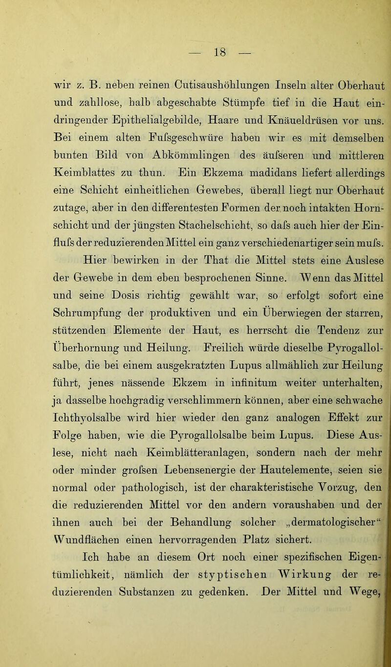 wir z. B. neben reinen Cutisausböblungen Inseln alter Oberbaut und zahllose, halb abgeschabte Stümpfe tief in die Haut ein- dringeuder Epithelialgebilde, Haare und Knäueldrüsen vor uns. Bei einem alten Fufsgeschwüre haben wir es mit demselben bunten Bild von Abkömmlingen des äufseren und mittleren Keimblattes zu thun. Ein Ekzema madidans liefert allerdings eine Schicht einheitlichen Gewebes, überall liegt nur Oberhaut zutage, aber in den differentesten Formen der noch intakten Horn- schicht und der jüngsten Stachelschicht, so dafs auch hier der Ein- flufs der reduzierenden Mittel ein ganz verschiedenartiger sein mufs. Hier bewirken in der That die Mittel stets eine Auslese der Gewebe in dem eben besprochenen Sinne. W enn das Mittel und seine Dosis richtig gewählt war, so erfolgt sofort eine Schrumpfung der produktiven und ein Überwiegen der starren, stützenden Elemente der Haut, es herrscht die Tendenz zur Überhornung und Heilung. Freilich würde dieselbe Pyrogallol- salbe, die bei einem ausgekratzten Lupus allmählich zur Heilung führt, jenes nässende Ekzem in infinitum weiter unterhalten, ja dasselbe hochgradig verschlimmern können, aber eine schwache Ichthyolsalbe wird hier wieder den ganz analogen Effekt zur Folge haben, wie die Pyrogallolsalbe beim Lupus. Diese Aus- lese, nicht nach Keimblätteranlagen, sondern nach der mehr oder minder grofsen Lebensenergie der Hautelemente, seien sie normal oder pathologisch, ist der charakteristische Vorzug, den die reduzierenden Mittel vor den andern voraushaben und der ihnen auch bei der Behandlung solcher „dermatologischer“ Wundflächen einen hervorragenden Platz sichert. Ich habe an diesem Ort noch einer spezifischen Eigen- tümlichkeit, nämlich der styptischen Wirkung der re- duzierenden Substanzen zu gedenken. Der Mittel und Wege,
