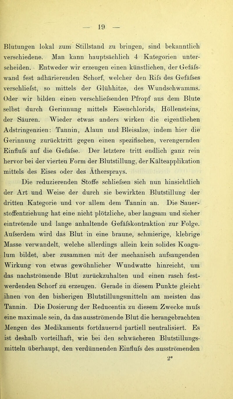 Blutungen lokal zum Stillstand zu bringen, sind bekanntlich verschiedene. Man kann hauptsächlich 4 Kategorien unter- scheiden. Entweder wir erzeugen einen künstlichen, der Glefäfs- wand fest adhärierenden Schorf, welcher den Rifs des Glefäfses verschliefst, so mittels der Glühhitze, des Wundschwamms. Oder wir bilden einen verschliefsenden Pfropf aus dem Blute selbst durch Gerinnung mittels Eisenchlorids, Höllensteins, der Säuren. Wieder etwas anders wirken die eigentlichen Adstringenzien: Tannin, Alaun und Bleisalze, indem hier die Gerinnung zurücktritt gegen einen spezifischen, verengernden Einflufs auf die Gefäfse. Der letztere tritt endlich ganz rein hervor bei der vierten Form der Blutstillung, der Kälteapplikation mittels des Eises oder des Athersprays. Die reduzierenden Stoffe schliefsen sich nun hinsichtlich der Art und Weise der durch sie bewirkten Blutstillung der dritten Kategorie und vor allem dem Tannin an. Die Sauer- stoffentziehung hat eine nicht plötzliche, aber langsam und sicher eintretende und lange anhaltende Gefäfskontraktion zur Folge. Aufserdem wird das Blut in eine braune, schmierige, klebrige Masse verwandelt, welche allerdings allein kein solides Koagu- lum bildet, aber zusammen mit der mechanisch aufsaugenden Wirkung von etwas gewöhnlicher Wundwatte hinreicht, um das nachströmende Blut zurückzuhalten und einen rasch fest- werdenden Schorf zu erzeugen. Gerade in diesem Punkte gleicht ihnen von den bisherigen Blutstillungsmitteln am meisten das Tannin. Die Dosierung der Reducentia zu diesem Zwecke mufs eine maximale sein, da das ausströmende Blut die herangebrachten Mengen des Medikaments fortdauernd partiell neutralisiert. Es ist deshalb vorteilhaft, wie bei den schwächeren Blutstillungs- mitteln überhaupt, den verdünnenden Einflufs des ausströmenden 2*