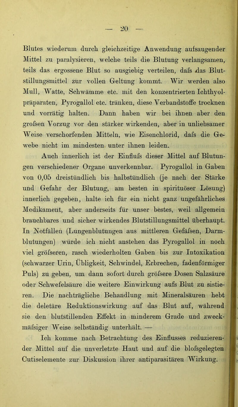 Blutes wiederum durch gdeichzeitige Anwendung aufsaugender Mittel zu paralysieren, welche teils die Blutung verlangsamen, teils das ergossene Blut so ausgiebig verteilen, dafs das Blut- stillungsmittel zur vollen Geltung kommt. Wir werden also Mull, Watte, Schwämme etc. mit den konzentrierten Ichthyol- präparaten, Pyrogallol etc. tränken, diese Verbandstoffe trocknen und vorrätig halten. Dann haben wir bei ihnen aber den grofsen Vorzug vor den stärker wirkenden, aber in unliebsamer Weise verschorfenden Mitteln, wie Eisenchlorid, dafs die Ge- webe nicht im mindesten unter ihnen leiden. Auch innerlich ist der Einflufs dieser Mittel auf Blutun- gen verschiedener Organe unverkennbar. Pyrogallol in Gaben von 0,05 dreistündlich bis halbstündlich (je nach der Stärke und Gefahr der Blutung, am besten in spirituöser Lösung) innerlich gegeben, halte ich für ein nicht ganz ungefährliches Medikament, aber anderseits für unser bestes, weil allgemein brauchbares und sicher wirkendes Blutstillungsmittel überhaupt. In Notfällen (Lungenblutungen aus mittleren Gefäfsen, Darm- blutungen) würde ich nicht anstehen das Pyrogallol in noch viel gröfseren, rasch wiederholten Gaben bis zur Intoxikation (schwarzer Urin, Übligkeit, Schwindel, Erbrechen, fadenförmiger Puls) zu geben, um dann sofort durch gröfsere Dosen Salzsäure oder Schwefelsäure die weitere Einwirkung aufs Blut zu sistie- ren. Die nachträgliche Behandlung mit Mineralsäuren hebt die deletäre Reduktions Wirkung auf das Blut auf, während sie den blutstillenden Effekt in minderem Grade und zweck- mäfsiger Weise selbständig unterhält. — Ich komme nach Betrachtung des Einflusses reduzieren- der Mittel auf die unverletzte Haut und auf die blofsgelegten i Cutiselemente zur Diskussion ihrer antiparasitären Wirkung, j