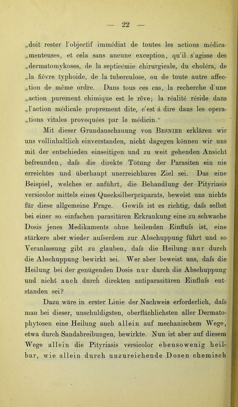„doit rester l’objectif immödiat de toutes les actions medica- „menteuses, et cela sans aiicune exception, qu’il s’agisse des „dermatomykoses, de la septicemie chirurgicale, du ckolera, de „la fibvre typhoide, de la tuberculose, ou de toute autre affec- „tion de meme ordre. Dans tous ces cas, la recherche d’une „action purement chimique est le reve; la realitö reside dans „l’action mödicale proprement dite, c’est a dire dans les opera- „tions vitales provoquöes par le mödicin.“ Mit dieser Grundanschauung von Besnier erklären vdr uns vollinhaltlich einverstanden, nicht dagegen können wir nns mit der entschieden einseitigen und zu weit gehenden Ansicht befreunden, dafs die direkte Tötung der Parasiten ein nie erreichtes und überhaupt unerreichbares Ziel sei. Das eine Beispiel, welches er anführt, die Behandlung der Pityriasis versicolor mittels eines Quecksilberpräparats, beweist uns nichts für diese allgemeine Frage. Gewifs ist es richtig, dafs selbst bei einer so einfachen parasitären Erkrankung eine zu schwache Dosis jenes Medikaments ohne heilenden Einflufs ist, eine stärkere aber wieder aufserdem zur Abschuppung führt und so Veranlassung gibt zu glauben, dafs die Heilung nur durch die Abschuppung bewirkt sei. Wer aber beweist uns, dafs die Heilung bei der genügenden Dosis nur durch die Abschuppung und nicht auch durch direkten antiparasitären Einflufs ent- standen sei? Dazu wäre in erster Linie der Nachweis erforderlich, dafs man bei dieser, unschuldigsten, oberflächlichsten aller Dermato- phytosen eine Heilung auch allein auf mechanischem Wege, etwa durch Sandabreibungen, bewirkte. Nun ist aber auf diesem Wege allein die Pityriasis versicolor ebensowenig heil- bar, wie allein durch unzureichende Dosen chemisch