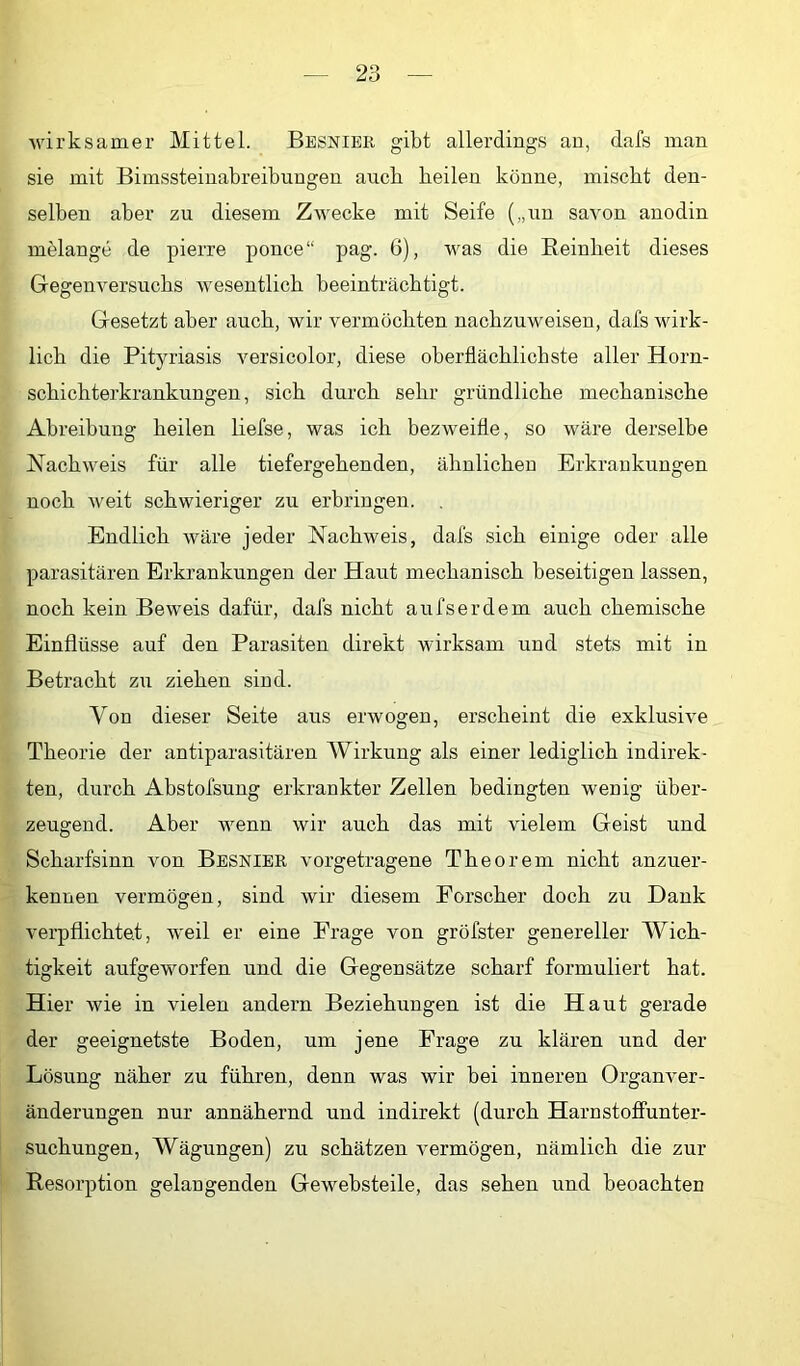 wirksamer Mittel. Besnibe gibt allerdings au, dafs man sie mit Bimssteinabreibuugen auch heilen könne, mischt den- selben aber zu diesem Zwecke mit Seife („nu savon auodin melange de pierre pouce“ pag. 6), was die Eeinheit dieses Gegenversuchs wesentlich beeinträchtigt. Gesetzt aber auch, wir vermöchten nachzuweisen, dafs wirk- lich die Pityriasis versicolor, diese oberflächlichste aller Horn- schichterkrankungen , sich durch sehr gründliche mechanische Abreibung heilen liefse, was ich bezweifle, so wäre derselbe Nachweis für alle tiefergehenden, ähnlichen Erkrankungen noch weit schwieriger zu erbringen. Endlich wäre jeder Nachweis, dafs sich einige oder alle parasitären Erkrankungen der Haut mechanisch beseitigen lassen, noch kein Beweis dafür, dafs nicht aufserdem auch chemische Einflüsse auf den Parasiten direkt wirksam und stets mit in Betracht zu ziehen sind. Von dieser Seite aus erwogen, erscheint die exklusive Theorie der antiparasitären Wirkung als einer lediglich indirek- ten, durch Abstofsung erkrankter Zellen bedingten wenig über- zeugend. Aber wenn wir auch das mit vielem Geist und Scharfsinn von Besnibk vorgetragene Theorem nicht anzuer- kennen vermögen, sind wir diesem Forscher doch zu Dank verpflichtet, weil er eine Frage von gröfster genereller Wich- tigkeit aufgeworfen und die Gegensätze scharf formuliert hat. Hier wie in vielen andern Beziehungen ist die Haut gerade der geeignetste Boden, um jene Frage zu klären und der Lösung näher zu führen, denn was wir bei inneren Organver- änderungen nur annähernd und indirekt (durch HarnstofFunter- suchungen, Wägungen) zu schätzen vermögen, nämlich die zur Resorption gelangenden Gewebsteile, das sehen und beoachten