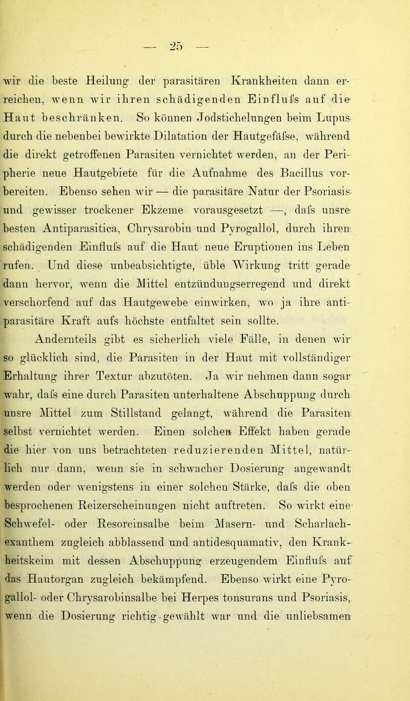 wir die beste Heilung der parasitären Krankheiten dann er- reichen, wenn wir ihren schädigenden Einflul’s auf die- H aut beschränken. So können Jodstichelungen beim Lupus durch die nebenbei bewirkte Dilatation der Hautgefäfse, während die direkt getroffenen Parasiten vernichtet werden, an der Peri- pherie neue Hautgebiete für die Aufnahme des Bacillus vor- bereiten. Ebenso sehen Avir — die parasitäre Natur der Psoriasis- und gewisser trockener Ekzeme vorausgesetzt —, dafs unsre besten Antiparasitica, Chrysarobin und Pyrogallol, durch ihren- schädigenden Einflufs anf die Hant neue Eruptionen ins Leben rufen. Und diese unbeabsichtigte, üble Wirkung tritt gerade dann hervor, Avenn die Mittel entzündungserregend und direkt verschorfend auf das HautgeAvehe einwdrken, avo ja ihre anti- parasitäre Kraft aufs höchste entfaltet sein sollte. Andern teils gibt es sicherlich viele Fälle, in denen Avir so glücklich sind, die Parasiten in der Haut mit Amllständiger Erhaltung ihrer Textur ahzutöten. Ja Avir nehmen dann sogar wahr, dafs eine durch Parasiten unterhaltene Abschuppung durch unsre Mittel zum Stillstand gelangt, Avährend die Parasiten selbst v'ernichtet werden. Einen solchen Effekt haben gerade die hier Amn uns betrachteten reduzierenden Mittel, natür- lich nur dann, wenn sie in schwacher Dosierung angewandt werden oder Avenigstens in einer solchen Stärke, dafs die oben besprochenen Reizerscheinungen nicht auftreten. So wirkt eine- SchAvefel- oder Resorcinsalbe beim Masern- und Scharlach- exanthem zugleich abhlassend und antidesquamatiA, den Krank- heitskeim mit dessen Abschuppung erzeugendem Einflufs auf I das Hautorgan zugleich bekämpfend. Ebenso wirkt eine Pyro- I gallol- oder Chrysarobinsalbe bei Herpes tonsurans und Psoriasis, wenn die Dosierung richtig ■ geAvählt Avar und die unliebsamen