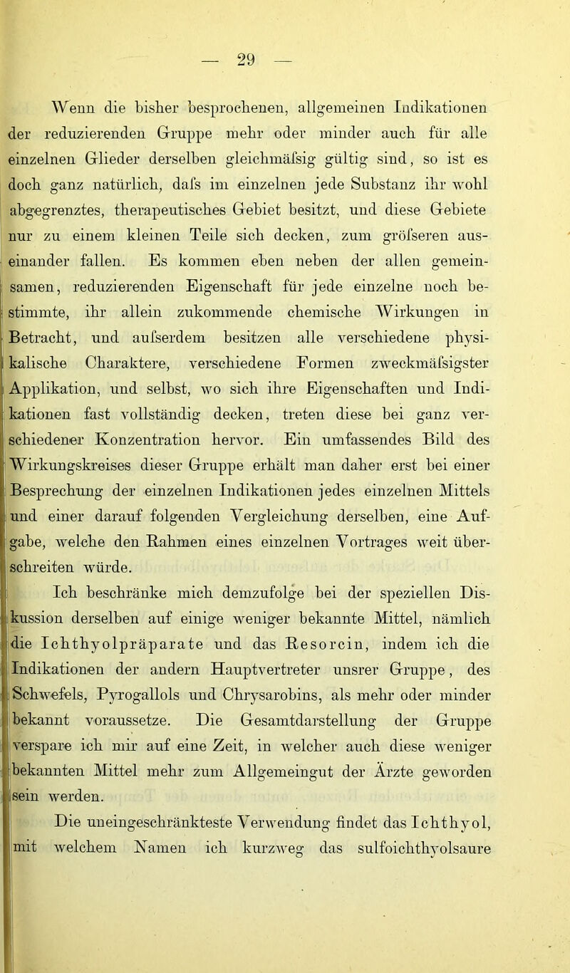 Wenn die bisher besprochenen, allgemeinen Indikationen der reduzierenden Gruppe mehr oder minder auch für alle einzelnen Glieder derselben gleichmäfsig gültig sind, so ist es doch ganz natürlich, dafs im einzelnen jede Substanz ihr wohl abgegrenztes, therapeutisches Gebiet besitzt, und diese Gebiete nur zu einem kleinen Teile sich decken, zum gröfseren aus- • einander fallen. Es kommen eben neben der allen gemein- I Samen, reduzierenden Eigenschaft für jede einzelne noch be- j stimmte, ihr allein zukommende chemische Wirkungen in 1 Betracht, und aufserdem besitzen alle verschiedene physi- kalische Charaktere, verschiedene Formen zweckmäfsigster j Applikation, und selbst, wo sich ihre Eigenschaften und Indi- [kationen fast vollständig decken, treten diese bei ganz ver- Isehiedener Konzentration hervor. Ein umfassendes Bild des Wirkungskreises dieser Gruppe erhält man daher erst bei einer 'Besprechung der einzelnen Indikationen jedes einzelnen Mittels und einer darauf folgenden Vergleichung derselben, eine Auf- gabe, welche den Rahmen eines einzelnen Vortrages weit über- schreiten würde. Ich beschränke mich demzufolge hei der speziellen Dis- kussion derselben auf einige weniger bekannte Mittel, nämlich Idie Ichthyolpräparate und das Resorcin, indem ich die Indikationen der andern Hauptvertreter unsrer Gruppe, des Schwefels, Pyrogallols und Chrysarobins, als mehr oder minder bekannt voraussetze. Die Gesamtdarstellung der Gruppe verspare ich mir auf eine Zeit, in welcher auch diese weniger bekannten Mittel mehr zum Allgemeingut der Ärzte geworden [sein werden. Die uneingeschränkteste Verwendung findet das Ichthyol, mit welchem Namen ich kurzweg das sulfoichthyolsaure