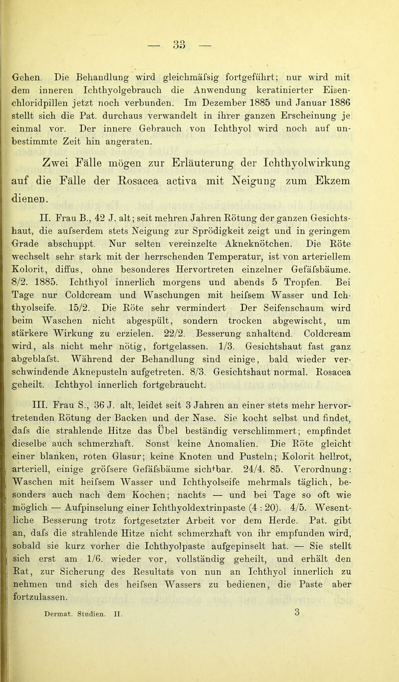 Gehen. Die Behandlung wird gleichmäfsig fortgeführt; nur wird mit dem inneren Ichthyolgebrauch die Anwendung keratinierter Eisen- chloridpillen jetzt noch verbunden. Im Dezember 1885 und Januar 1886 stellt sich die Pat. durchaus verwandelt in ihrer ganzen Erscheinung je einmal vor. Der innere Gebrauch von Ichthyol wird noch auf un- bestimmte Zeit hin angeraten. Zwei Fälle mögen zur Erläuterung der Iclithyolwirkung auf die Fälle der Rosacea activa mit Neigung zum Ekzem dienen. II. Frau B., 42 J. alt; seit mehren Jahren Rötung der ganzen Gesichts- haut, die aufserdem stets Neigung zur Sprödigkeit zeigt und in geringem Grade abschuppt. Nur selten vereinzelte Akneknötchen. Die Röte wechselt sehr stark mit der herrschenden Temperatur, ist von arteriellem Kolorit, diffus, ohne besonderes Hervortreten einzelner Gefäfsbäume. 8/2. 1885. Ichthyol innerlich morgens und abends 5 Tropfen. Bei Tage nur Coldcream und Waschungen mit heifsem Wasser und Ich- thyolseife. 15/2. Die Röte sehr vermindert Der Seifenschaum wird beim Waschen nicht abgespült, sondern trocken abgewischt, um stärkere Wirkung zu erzielen. 22/2. Besserung anhaltend. Coldcream wird, als nicht mehr nötig, fortgelassen. 1/3. Gesichtshaut fast ganz abgeblafst. Während der Behandlung sind einige, bald wieder ver- schwindende Aknepusteln aufgetreten. 8/3. Gesichtshaut normal. Rosacea geheilt. Ichthyol innerlich fortgebraucht. III. Frau S., 36 J. alt, leidet seit 3 Jahren an einer stets mehr hervor- tretenden Rötung der Backen und der Nase. Sie kocht selbst und findet, dafs die strahlende Hitze das Übel beständig verschlimmert; empfindet dieselbe auch schmerzhaft. Sonst keine Anomalien. Die Röte gleicht einer blanken, roten Glasur; keine Knoten und Pusteln; Kolorit hellrot, arteriell, einige gröfsere Gefäfsbäume sich+bar. 24/4. 85. Verordnung; Waschen mit heifsem Wasser und Ichthyolseife mehrmals täglich, be- sonders auch nach dem Kochen; nachts — und bei Tage so oft wie möglich — Aufpinselung einer Ichthyoldextrinpaste (4 : 20). 4/5. Wesent- liche Besserung trotz fortgesetzter Arbeit vor dem Herde. Pat. gibt an, dafs die strahlende Hitze nicht schmerzhaft von ihr empfunden wird, sobald sie kurz vorher die Ichthyolpaste aufgepinselt hat. — Sie stellt sich erst am 1/6. wieder vor, vollständig geheilt, und erhält den Rat, zur Sicherung des Resultats von nun an Ichthyol innerlich zu nehmen und sich des heifsen Wassers zu bedienen, die Paste aber fortzulassen. Dermal. Studien. II. 3