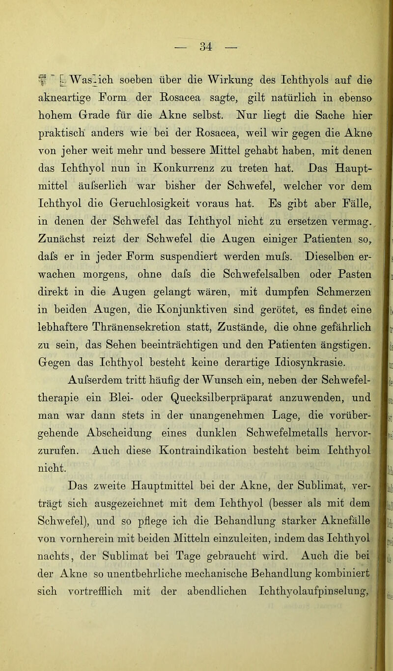  [;Was^icli soeben über die Wirkung des Ichthyols auf die akneartige Form der Rosacea sagte, gilt natürlich in ebenso hohem Grade für die Akne selbst. Nur liegt die Sache hier praktisch anders wie bei der Rosacea, weil wir gegen die Akne von jeher weit mehr und bessere Mittel gehabt haben, mit denen das Ichthyol nun in Konkurrenz zu treten hat. Das Haupt- mittel äufserlich war bisher der Schwefel, welcher vor dem Ichthyol die Geruchlosigkeit voraus hat. Es gibt aber Fälle, in denen der Schwefel das Ichthyol nicht zu ersetzen vermag. Zunächst reizt der Schwefel die Angen einiger Patienten so, dafs er in jeder Form suspendiert werden mufs. Dieselben er- wachen morgens, ohne dafs die Schwefelsalben oder Pasten direkt in die Augen gelangt wären, mit dumpfen Schmerzen in beiden Augen, die Konjunktiven sind gerötet, es findet eine lebhaftere Thränensekretion statt, Zustände, die ohne gefährlich zu sein, das Sehen beeinträchtigen und den Patienten ängstigen. Gegen das Ichthyol besteht keine derartige Idiosynkrasie. Aufserdem tritt häufig der Wunsch ein, neben der Schwefel- therapie ein Blei- oder Quecksilberpräparat anzuwenden, und man war dann stets in der unangenehmen Lage, die vorüber- gehende Abscheidung eines dunklen Schwefelmetalls hervor- zurufen. Auch diese Kontraindikation besteht beim Ichthyol nicht. Das zweite Hauptmittel bei der Akne, der Sublimat, ver- trägt sich ausgezeichnet mit dem Ichthyol (besser als mit dem Schwefel), und so pflege ich die Behandlung starker Aknefälle von vornherein mit beiden Mitteln einzuleiten, indem das Ichthyol nachts, der Sublimat bei Tage gebraucht wird. Auch die bei der Akne so unentbehrliche mechanische Behandlung kombiniert sich vortrefflich mit der abendlichen Ichthyolaufpinselung,