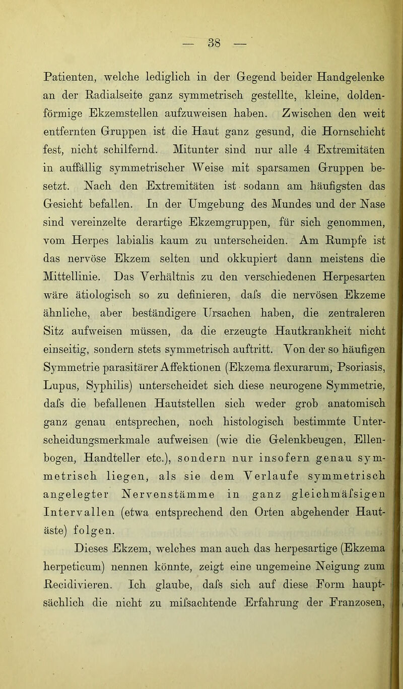 Patienten, welche lediglich in der Gegend beider Handgelenke an der ßadialseite ganz symmetrisch gestellte, kleine, dolden- förmige Ekzemstellen aufzuweisen haben. Zwischen den weit entfernten Gruppen ist die Haut ganz gesund, die Hornschicht fest, nicht schilfernd. Mitunter sind nur alle 4 Extremitäten in auffällig symmetrischer Weise mit sparsamen Gruppen be- setzt. Nach den Extremitäten ist sodann am häufigsten das Gesicht befallen. In der Umgebung des Mundes und der Nase sind vereinzelte derartige Ekzemgruppen, für sich genommen, vom Herpes labialis kaum zu unterscheiden. Am Rumpfe ist das nervöse Ekzem selten und okkupiert dann meistens die Mittellinie. Das Verhältnis zu den verschiedenen Herpesarten wäre ätiologisch so zu definieren, dafs die nervösen Ekzeme ähnliche, aber beständigere Ursachen haben, die zentraleren Sitz aufweisen müssen, da die erzeugte Hautkrankheit nicht einseitig, sondern stets symmetrisch auftritt. Von der so häufigen Symmetrie parasitärer Affektionen (Ekzema flexurarum, Psoriasis, Lupus, Syphilis) unterscheidet sich diese neurogene Symmetrie, dafs die befallenen Hautstellen sich weder grob anatomisch ganz genau entsprechen, noch histologisch bestimmte Unter- scheidungsmerkmale aufweisen (wie die Gelenkbeugen, Ellen- bogen, Handteller etc.), sondern nur insofern genau sym- metrisch liegen, als sie dem Verlaufe symmetrisch angelegter Nervenstämme in ganz gleichmäfsigen Intervallen (etwa entsprechend den Orten abgehender Haut- äste) folgen. Dieses Ekzem, welches man auch das herpesartige (Ekzema herpeticum) nennen könnte, zeigt eiue ungemeine Neigung zum Recidivieren. Ich glaube, dafs sich auf diese Form haupt- sächlich die nicht zu mifsachtende Erfahrung der Franzosen,