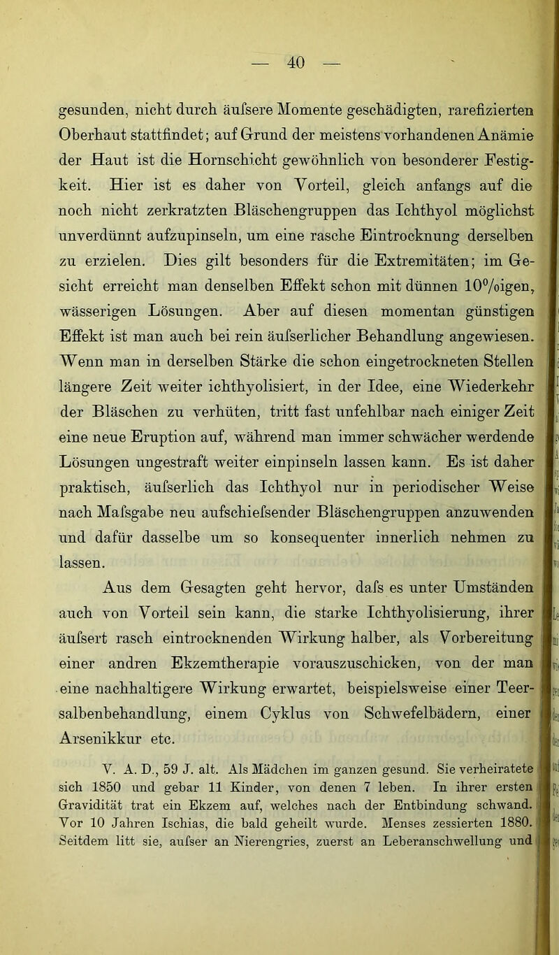 gesunden, nicht durch äufsere Momente geschädigten, rarefizierten Oberhaut stattfindet; auf Grund der meistens vorhandenen Anämie der Haut ist die Hornschicht gewöhnlich von besonderer Festig- keit. Hier ist es daher von Vorteil, gleich anfangs auf die noch nicht zerkratzten Bläschengruppen das Ichthyol möglichst unverdünnt aufzupinseln, um eine rasche Eintrocknung derselben zu erzielen. Dies gilt besonders für die Extremitäten; im Ge- sicht erreicht man denselben Effekt schon mit dünnen lOVoigen, wässerigen Lösungen. Aber auf diesen momentan günstigen Effekt ist man auch bei rein äufserlicher Behandlung angewiesen. Wenn man in derselben Stärke die schon eingetrockneten Stellen längere Zeit weiter ichthyolisiert, in der Idee, eine Wiederkehr der Bläschen zu verhüten, tritt fast unfehlbar nach einiger Zeit eine neue Eruption auf, während man immer schwächer werdende Lösungen ungestraft weiter einpinseln lassen kann. Es ist daher praktisch, äufserlich das Ichthyol nur in periodischer Weise nach Mafsgabe neu aufschiefsender Bläschengruppen anzuwenden und dafür dasselbe um so konsequenter innerlich nehmen zu lassen. Aus dem Gesagten geht hervor, dafs es unter Umständen auch von Vorteil sein kann, die starke Ichthyolisierung, ihrer äufsert rasch eintrocknenden Wirkung halber, als Vorbereitung einer andren Ekzemtherapie vorauszuschicken, von der man eine nachhaltigere Wirkung erwartet, beispielsweise einer Teer- salbenhehandlung, einem Cyklus von Schwefelbädern, einer Arsenikkur etc. V. A. D., 59 J. alt. Als Mädchen im ganzen gesund. Sie verheiratete ( sich 1850 und gebar 11 Kinder, von denen 7 leben. In ihrer ersten | Gravidität trat ein Ekzem auf, welches nach der Entbindung schwand. | Vor 10 Jahren Ischias, die bald geheilt wurde. Menses zessierten 1880. Seitdem litt sie, aufser an Nierengries, zuerst an Leberanschwellung und!