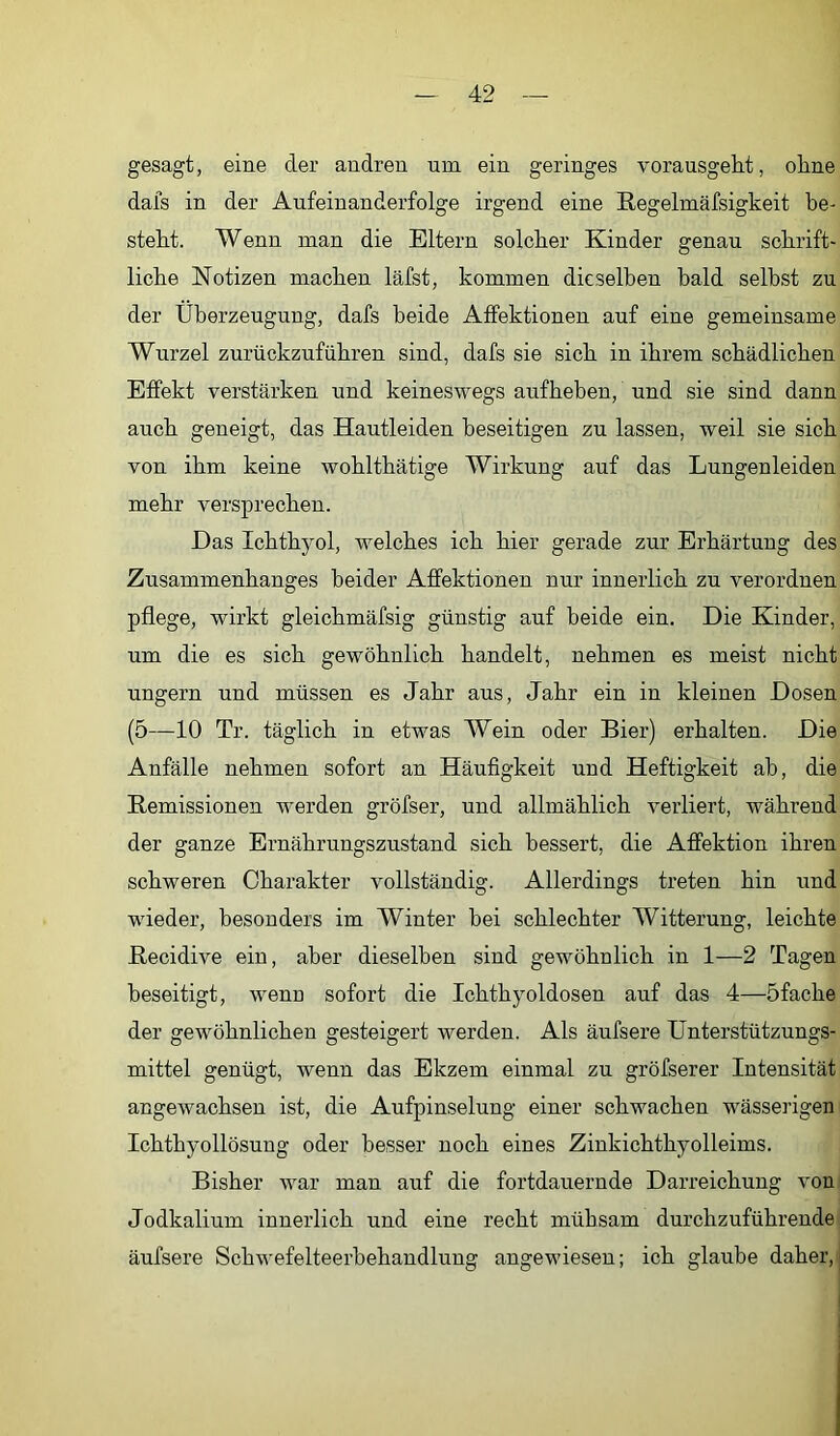 gesagt, eine der andren um ein geringes vorausgeht, oline dafs in der Aufeinanderfolge irgend eine Regelmäfsigkeit be- steht. Wenn man die Eltern solcher Kinder genau schrift- liche Notizen machen läfst, kommen dieselben bald selbst zu der Überzeugung, dafs beide Affektionen auf eine gemeinsame Wurzel zurückzuführen sind, dafs sie sich in ihrem schädlichen Effekt verstärken und keineswegs aufheben, und sie sind dann auch geneigt, das Hautleiden beseitigen zu lassen, weil sie sich von ihm keine wohlthätige Wirkung auf das Lungenleiden mehr versprechen. Das Ichthyol, welches ich hier gerade zur Erhärtung des Zusammenhanges beider Affektionen nur innerlich zu verordnen pflege, wirkt gleichmäfsig günstig auf beide ein. Die Kinder, um die es sich gewöhnlich handelt, nehmen es meist nicht ungern und müssen es Jahr aus, Jahr ein in kleinen Dosen (5—10 Tr. täglich in etwas Wein oder Bier) erhalten. Die Anfälle nehmen sofort an Häufigkeit und Heftigkeit ab, die Remissionen werden gröfser, und allmählich verliert, während der ganze Ernährungszustand sich bessert, die Affektion ihren schweren Charakter vollständig. Allerdings treten hin und wieder, besonders im Winter bei schlechter Witterung, leichte Recidive ein, aber dieselben sind gewöhnlich in 1—2 Tagen beseitigt, wenn sofort die Ichthyoldosen auf das 4—öfache der gewöhnlichen gesteigert werden. Als äufsere Unterstützungs- mittel genügt, wenn das Ekzem einmal zu gröfserer Intensität angewachsen ist, die Aufpinselung einer schwachen wässerigen Ichthyollösung oder besser noch eines Zinkichthyolleims. Bisher war man auf die fortdauernde Darreichung von Jodkalium innerlich und eine recht mühsam durchzuführende äufsere Schwefelteerbehaudlung angewiesen; ich glaube daher,j