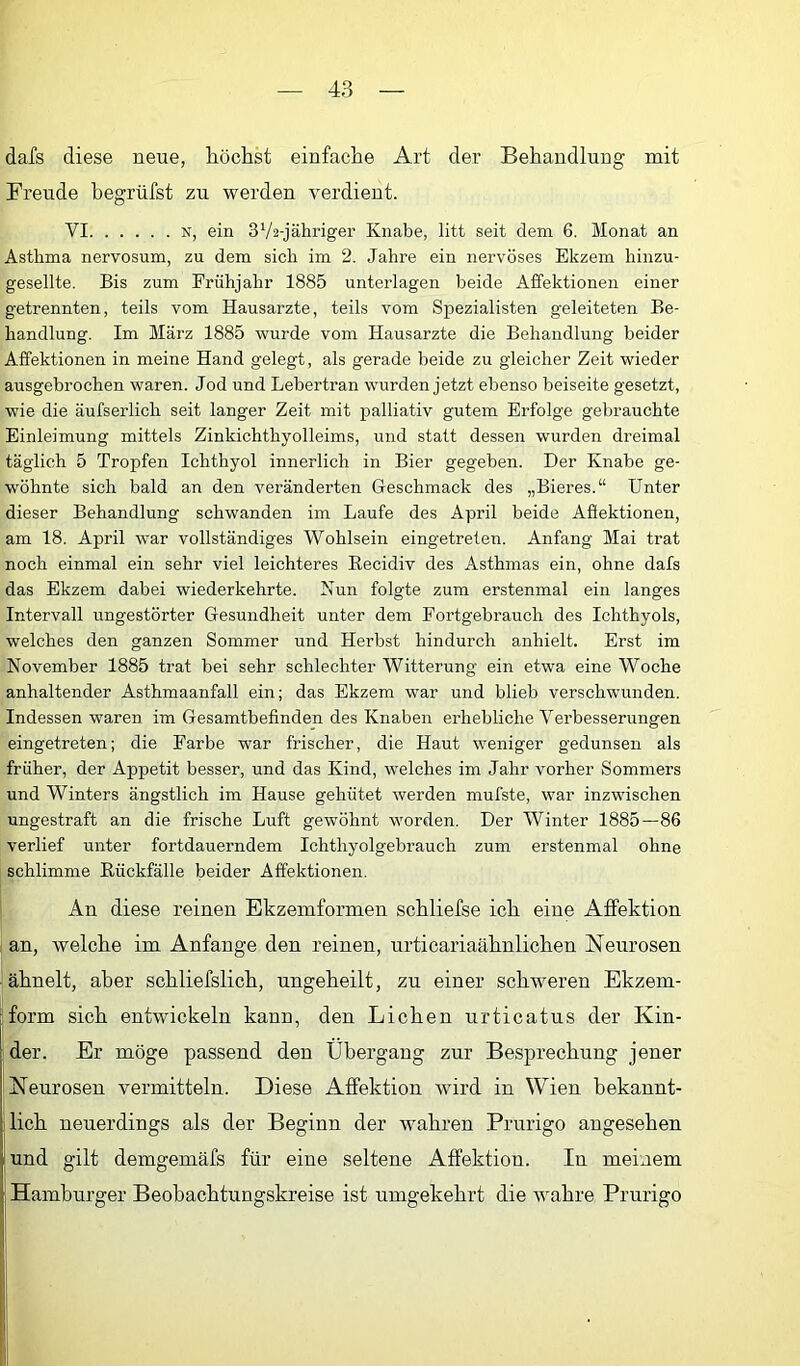 dafs diese neue, höchst einfache Art der Behandlung mit Freude begrüfst zu werden verdient. VI N, ein SVa-jähi’iger Knabe, litt seit dem 6. Monat an Asthma nervosum, zu dem sich im 2. Jahre ein nervöses Ekzem hinzu- gesellte. Bis zum Frühjahr 1885 unterlagen beide Affektionen einer getrennten, teils vom Hausarzte, teils vom Spezialisten geleiteten Be- handlung. Im März 1885 wurde vom Hausarzte die Behandlung beider Affektionen in meine Hand gelegt, als gerade beide zu gleicher Zeit wieder ausgebrochen waren. Jod und Lebertran wurden jetzt ebenso beiseite gesetzt, wie die äufserlich seit langer Zeit mit palliativ gutem Erfolge gebrauchte Einleimung mittels Zinkichthyolleims, und statt dessen wurden dreimal täglich 5 Tropfen Ichthyol innerlich in Bier gegeben. Der Knabe ge- wöhnte sich bald an den veränderten Geschmack des „Bieres.“ Unter dieser Behandlung schwanden im Laufe des April beide Affektionen, am 18. April war vollständiges Wohlsein eingetreten. Anfang Mai trat noch einmal ein sehr viel leichteres Recidiv des Asthmas ein, ohne dafs das Ekzem dabei wiederkehrte. Nun folgte zum erstenmal ein langes Intervall ungestörter Gesundheit unter dem Fortgebrauch des Ichthyols, welches den ganzen Sommer und Herbst hindurch anhielt. Erst im November 1885 trat bei sehr schlechter Witterung ein etwa eine Woche anhaltender Asthmaanfall ein; das Ekzem war und blieb verschwunden. Indessen waren im Gesamtbefinden des Knaben erhebliche Verbesserungen eingetreten; die Farbe war frischer, die Haut weniger gedunsen als früher, der Appetit besser, und das Kind, welches im Jahr vorher Sommers und Winters ängstlich im Hause gehütet werden mufste, war inzwischen ungestraft an die frische Luft gewöhnt worden. Der Winter 1885—86 verlief unter fortdauerndem Ichthyolgebrauch zum erstenmal ohne schlimme Rückfälle beider Affektionen. An diese reinen Ekzemformen sckliefse ich eine Affektion an, welche im Anfänge den reinen, urticariaähnlichen Neurosen ähnelt, aber schliefslich, nngeheilt, zu einer schweren Ekzem- ; form sich entwickeln kann, den Lichen urticatus der Kin- ! der. Er möge passend den Übergang zur Besprechung jener Neurosen vermitteln. Diese Affektion wird in Wien bekannt- lich neuerdings als der Beginn der wahren Prurigo angesehen und gilt demgemäfs für eine seltene Affektion. In meinem ; Hamburger Beobachtungskreise ist umgekehrt die wahre Prurigo