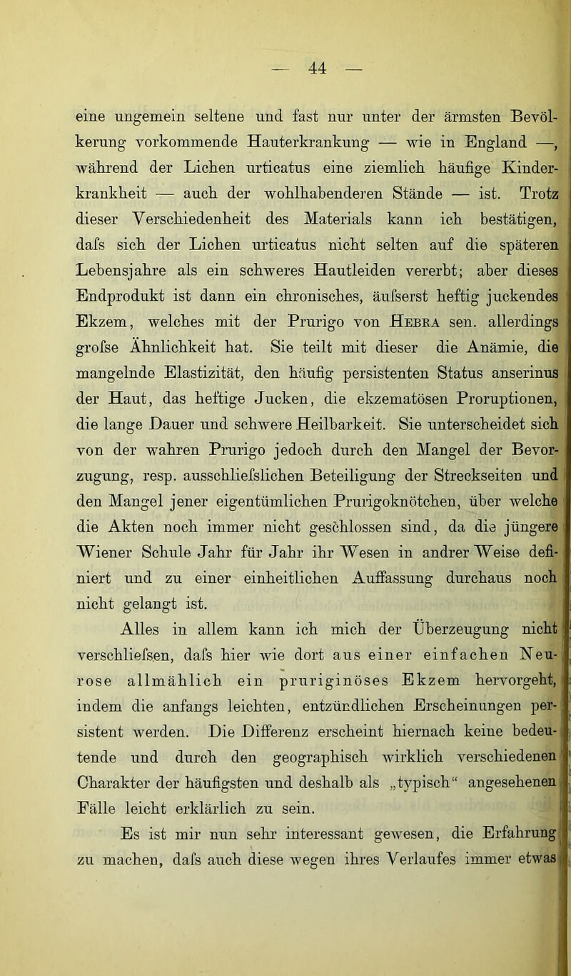 eine ungemein seltene und fast nur unter der ärmsten Bevöl- kerung verkommende Hauterkrankung — wie in England —, wäkrend der Lichen urticatus eine ziemlich häufige Kinder- krankheit — auch der wohlhabenderen Stände — ist. Trotz dieser Verschiedenheit des Materials kann ich bestätigen, dafs sich der Lichen urticatus nicht selten auf die späteren Lebensjahre als ein schweres Hautleiden vererbt; aber dieses Endprodukt ist dann ein chronisches, äufserst heftig juckendes Ekzem, welches mit der Prurigo von Hebka sen. allerdings grofse Ähnlichkeit hat. Sie teilt mit dieser die Anämie, die mangelnde Elastizität, den häufig persistenten Status anserinus der Haut, das heftige Jucken, die ekzematösen Proruptionen, die lange Dauer und schwere Heilbarkeit. Sie unterscheidet sich von der wahren Prurigo jedoch durch den Mangel der Bevor- zugung, resp. ausschliefslichen Beteiligung der Streckseiten und den Mangel jener eigentümlichen Prurigoknötchen, über welche die Akten noch immer nicht geschlossen sind, da die jüngere Wiener Schule Jahr für Jahr ihr Wesen in andrer Weise defi- niert und zu einer einheitlichen Auffassung durchaus noch nicht gelangt ist. Alles in allem kann ich mich der Überzeugung nicht verschliefsen, dafs hier wie dort aus einer einfachen Neu- rose allmählich ein pruriginöses Ekzem hervorgeht, indem die anfangs leichten, entzündlichen Erscheinungen per- sistent werden. Die Differenz erscheint hiernach keine bedeu-, tende und durch den geographisch Avirklich verschiedenen Charakter der häufigsten und deshalb als „typisch“ angesehenen Fälle leicht erklärlich zu sein. Es ist mir nun sehr interessant gewesen, die Erfahrung^ zu machen, dafs auch diese wegen ihres Verlaufes immer etwas;