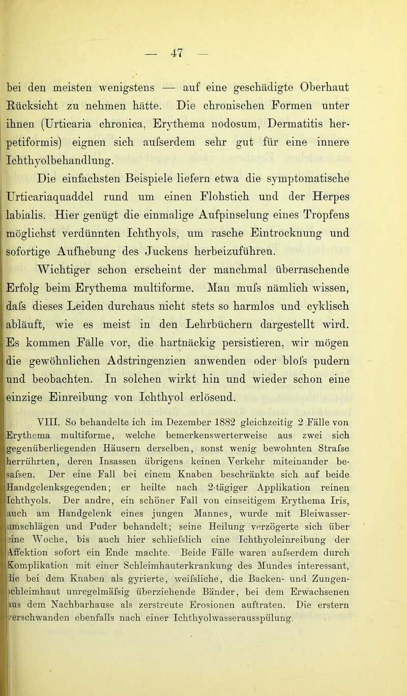 bei den meisten wenigstens — auf eine geschädigte Oberbaut Rücksicht zu nehmen hätte. Die chronischen Formen unter ihnen (Urticaria chronica. Erythema nodosum, Dermatitis her- petiformis) eignen sich aufserdem sehr gut für eine innere Ichthy olbehandlun g. Die einfachsten Beispiele liefern etwa die symptomatische Urticariaquaddel rund um einen Flohstich und der Herpes labialis. Hier genügt die einmalige Aufpinselung eines Tropfens möglichst verdünnten Ichthyols, um rasche Eintrocknung und sofortige Aufhebung des Juckens herbeizuführen. Wichtiger schon erscheint der manchmal überraschende Erfolg beim Erythema multiforme. Man mufs nämlich wissen, dafs dieses Leiden durchaus nicht stets so harmlos und cyklisch abläuft, wie es meist in den Lehrbüchern dargestellt wird. Es kommen Fälle vor, die hartnäckig persistieren, wir mögen die gewöhnlichen Adstringenzien anwenden oder blofs pudern und beobachten. In solchen wirkt hin und wieder schon eine einzige Einreibung von Ichthyol erlösend. VIII. So behandelte ich im Dezember 1882 gleichzeitig 2 Fälle von Erythema multiforme, welche bemerkenswerterweise aus zwei sich gegenüberliegenden Häusern derselben, sonst wenig bewohnten Strafse herrührten, deren Insassen übrigens keinen Verkehr miteinander be- safsen. Der eine Fall bei einem Knaben beschränkte sich auf beide Handgelenksgegenden; er heilte nach 2-tägiger Applikation reinen Ichthyols. Der andre, ein schöner Fall von einseitigem Erythema Iris, auch am Handgelenk eines jungen Mannes, wurde mit Bleiwasser- amschlägen und Puder behandelt; seine Heilung verzögerte sich über eine Woche, bis auch hier schliefslich eine Ichthyoleinreibung der jÄ.ffektion sofort ein Ende machte. Beide Fälle waren aufserdem durch Komplikation mit einer Schleimhauterkrankung des Mundes interessant, lie bei dem Knaben als gyrierte, weifsliche, die Backen- und Zungen- ichleimhaut unregelmäfsig überziehende Bänder, bei dem Erwachsenen lus dem Nachbarhause als zerstreute Erosionen auftraten. Die erstem kerschwanden ebenfalls nach einer Ichthyolwasserausspülung.