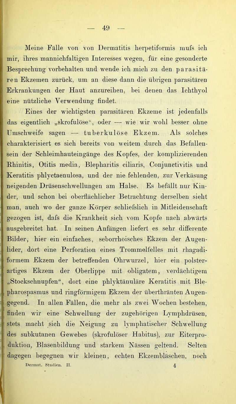 Meine Fälle von von Dermatitis lierpetiformis mufs ich mir, ihres mannichfaltigen Interesses wegen, für eine gesonderte Besprechung Vorbehalten und wende ich mich zu den parasitä- ; ren Ekzemen zurück, um an diese dann die übrigen parasitären Erkrankungen der Haut anzureihen, bei denen das Ichthyol eine nützliche Verwendung findet. Eines der Avichtigsten parasitären Ekzeme ist jedenfalls : das eigentlich „skrofulöse“, oder —■ wie wir wohl besser ohne Umschweife sagen —• tuberkulöse Ekzem. Als solches , charakterisiert es sich bereits von Aveitem durch das Befallen- sein der Schleimhauteingänge des Kopfes, der komplizierenden Rhinitis, Otitis media, Blepharitis ciliaris, Conjunctivitis und Keratitis phlyctaenulosa, und der nie fehlenden, zur Verkäsung : neigenden Drüsensch\Amllungen am Halse. Es befällt nur Kin- der, und schon bei oberflächlicher Betrachtung derselben sieht man, auch avo der ganze Körper schliefslich in Mitleidenschaft gezogen ist, dafs die Krankheit sich A'om Kopfe nach abAvärts ausgebreitet hat. In seinen Anfängen liefert es sehr differente Bilder, hier ein einfaches, seborrhoisches Ekzem der Augen- : lider, dort eine Perforation eines Trommelfelles mit rhagadi- formem Ekzem der betreffenden OhrAvurzel, hier ein polster- artiges Ekzem der Oberlippe mit obligatem, verdächtigem „Stockschnupfen“, dort eine phlyktännläre Keratitis mit Ble- pharospasmus und ringförmigem Ekzem der überthränten Augen- gegend. In allen Fällen, die mehr als zAvei Wochen bestehen, finden wir eine SchAvellung der zugehörigen Lymphdrüsen, 1 stets macht sich die Neigung zu lymphatischer Schwellung I des subkutanen Gewebes (skrofulöser Habitus), zur Eiterpro- I duktion, Blasenbildung und starkem Nässen geltend. Selten dagegen begegnen Avir kleinen, echten Ekzembläschen, noch 4 Dermat. Studien. II.
