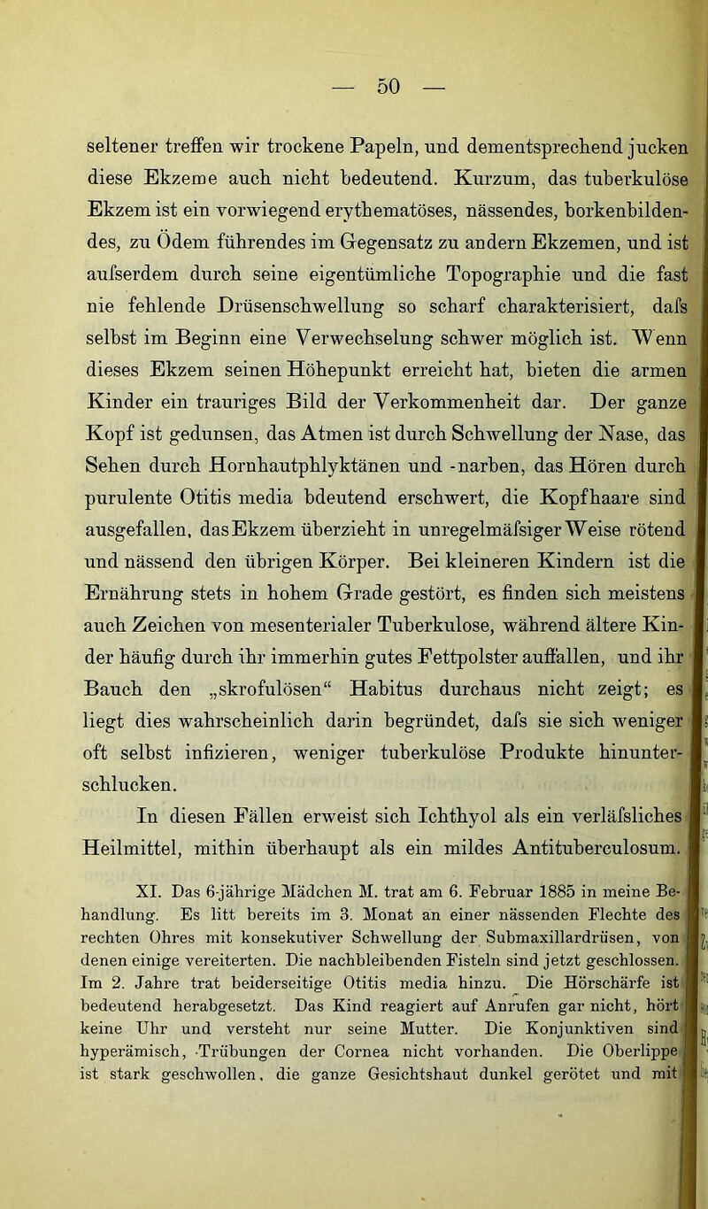 seltener treffen wir trockene Papeln, und dementsprechend jucken diese Ekzeme auch nicht bedeutend. Kurzum, das tuberkulöse Ekzem ist ein vorwiegend erythematöses, nässendes, horkenhilden- des, zu Ödem führendes im Gegensatz zu andern Ekzemen, und ist aufserdem durch seine eigentümliche Topographie und die fast nie fehlende Drüsenschwellung so scharf charakterisiert, dafs seihst im Beginn eine Verwechselung schwer möglich ist. Wenn dieses Ekzem seinen Höhepunkt erreicht hat, bieten die armen Kinder ein trauriges Bild der Verkommenheit dar. Der ganze Kopf ist gedunsen, das Atmen ist durch Schwellung der Nase, das Sehen durch Hornhautphlyktänen und -narben, das Hören durch purulente Otitis media bdeutend erschwert, die Kopfhaare sind ausgefallen, das Ekzem überzieht in unregelmäfsiger Weise rötend und nässend den übrigen Körper. Bei kleineren Kindern ist die Ernährung stets in hohem Grade gestört, es finden sich meistens auch Zeichen von mesenterialer Tuberkulose, während ältere Kin- der häufig durch ihr immerhin gutes Fettpolster auffallen, und ihr Bauch den „skrofulösen“ Habitus durchaus nicht zeigt; es liegt dies wahrscheinlich darin begründet, dafs sie sich weniger I oft selbst infizieren, weniger tuberkulöse Produkte hinunter- schlucken. In diesen Fällen erweist sich Ichthyol als ein verläfsliches Heilmittel, mithin überhaupt als ein mildes Antituherculosum. XI. Das 6-jährige Mädchen M. trat am 6. Februar 1885 in meine Be- handlung. Es litt bereits im 3. Monat an einer nässenden Flechte des rechten Ohres mit konsekutiver Schwellung der Submaxillardrüsen, von denen einige vereiterten. Die nachbleibenden Fisteln sind jetzt geschlossen. Im 2. Jahre trat beiderseitige Otitis media hinzu. Die Hörschärfe ist bedeutend herabgesetzt. Das Kind reagiert auf Anrufen gar nicht, hört ((j keine Uhr und versteht nur seine Mutter. Die Konjunktiven sind hyperämisch, Trübungen der Cornea nicht vorhanden. Die Oberlippe ist stark geschwollen, die ganze Gesichtshaut dunkel gerötet und mit