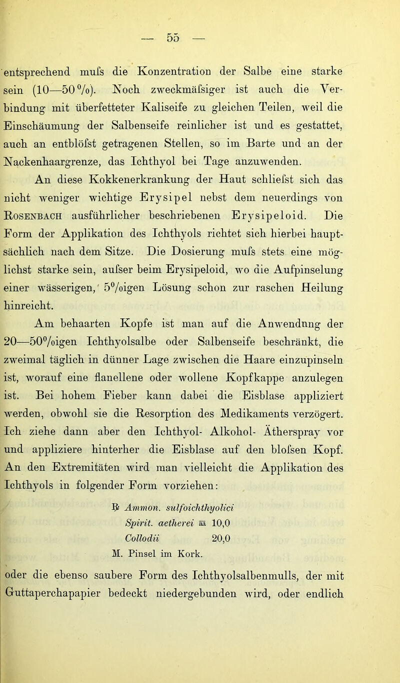 entsprechend mufs die Konzentration der Salbe eine starke sein (10—50%). Noch zweckmälsiger ist auch die Ver- bindung mit überfetteter Kaliseife zu gleichen Teilen, weil die Einschäumung der Salbenseife reinlicher ist und es gestattet, auch an entblöfst getragenen Stellen, so im Barte und an der Nackenhaargrenze, das Ichthyol bei Tage anzuwenden. An diese Kokkenerkrankung der Haut schliefst sich das nicht weniger wichtige Erysipel nebst dem neuerdings von Rosenbach ausführlicher beschriebenen Erysipeloid. Die Form der Applikation des Ichthyols richtet sich hierbei haupt- sächlich nach dem Sitze. Die Dosierung mufs stets eine mög- lichst starke sein, aufser beim Erysipeloid, wo die Aufpinselung einer wässerigen,' 5%igen Lösung schon zur raschen Heilung hinreicht. Am behaarten Kopfe ist man auf die Anwendung der 20—50%igen Ichthyolsalbe oder Salbenseife beschränkt, die zweimal täglich in dünner Lage zwischen die Haare einzupinseln ist, worauf eine flanellene oder wollene Kopfkappe anzulegen ist. Bei hohem Fieber kann dabei die Eisblase appliziert werden, obwohl sie die Resorption des Medikaments verzögert. Ich ziehe dann aber den Ichthyol- Alkohol- Ätherspray vor und appliziere hinterher die Eisblase auf den blofsen Kopf. An den Extremitäten wird man vielleicht die Applikation des Ichthyols in folgender Form vorziehen; ?! Ammon, sulfoichthyolici Spirit, aetherei m 10,0 Collodii 20,0 M. Pinsel im Kork. oder die ebenso saubere Form des Ichthyolsalbenmulls, der mit Guttaperchapapier bedeckt niedergebunden wird, oder endlich