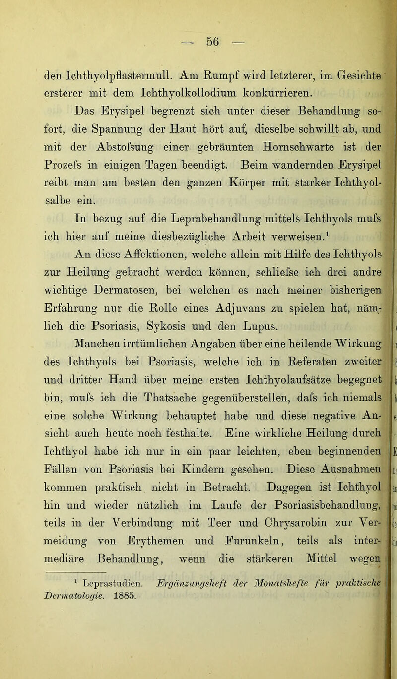 den Iclithyolpflasteminll. Am ßnmpf wird letzterer, im Gesichte ' ersterer mit dem Ichthyolkollodium konkurrieren. Das Erysipel begrenzt sieb unter dieser Behandlung so- fort, die Spannung der Haut hört auf, dieselbe schwillt ab, und mit der Abstofsung einer gebräunten Hornsebwarte ist der Prozefs in einigen Tagen beendigt. Beim wandernden Erysipel reibt man am besten den ganzen Körper mit starker Ichthyol- salbe ein. In bezug auf die Leprabebandlung mittels Ichthyols mufs ich hier auf meine diesbezügliche Arbeit verweisen.^ An diese Affektionen, welche allein mit Hilfe des Ichthyols zur Heilung gebracht werden können, scbliefse ich drei andre wichtige Dermatosen, bei welchen es nach meiner bisherigen Erfahrung nur die Bolle eines Adjuvans zu spielen bat, näm.- licb die Psoriasis, Sykosis und den Lupus. Manchen irrtümlichen Angaben über eine heilende Wirkung des Ichthyols bei Psoriasis, welche ich in Referaten zweiter und dritter Hand über meine ersten Ichthyolaufsätze begegnet bin, mufs ich die Thatsache gegenüberstellen, dafs ich niemals eine solche Wirkung behauptet habe und diese negative An- sicht auch heute noch festhalte. Eine wirkliche Heilung durch Ichthyol habe ich nur in ein paar leichten, eben beginnenden Fällen von Psoriasis bei Kindern gesehen. Diese Ausnahmen kommen praktisch nicht in Betracht. Dagegen ist Ichthyol hin und wieder nützlich im Laufe der Psoriasishehaudlung, teils in der Verbindung mit Teer und Chrysarobin zur Ver- meidung von Erythemen und Furunkeln, teils als inter- mediäre Behandlung, wenn die stärkeren Mittel wegen ii ( i l e; K Da an Dli lei lii ‘ Leprastudien. Ergänzungsheft der Monatshefte für praktische <1 Dermatologie. 1885.