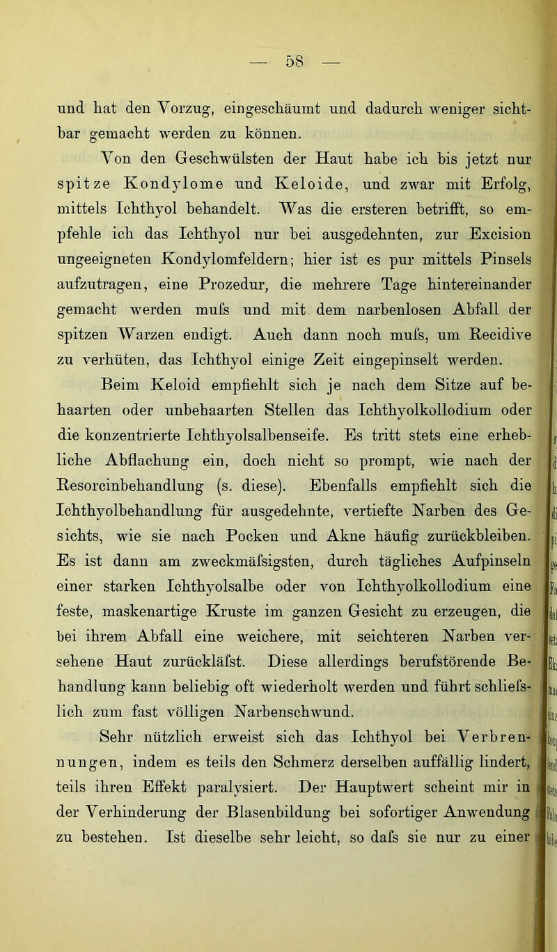 und hat den Vorzug, eingeschäumt und dadurch weniger sicht- bar gemacht werden zu können. Von den Geschwülsten der Haut habe ich bis jetzt nur spitze Kondylome und Keloide, und zwar mit Erfolg, mittels Ichthyol behandelt. Was die ersteren betrifft, so em- pfehle ich das Ichthyol nur hei ausgedehnten, zur Excision ungeeigneten Kondylomfeldern; hier ist es pur mittels Pinsels aufzutragen, eine Prozedur, die mehrere Tage hintereinander gemacht werden mufs und mit dem narhenlosen Abfall der spitzen Warzen endigt. Auch dann noch mufs, um Recidive zu verhüten, das Ichthyol einige Zeit eingepinselt werden. Beim Keloid empfiehlt sich je nach dem Sitze auf be- haarten oder unbehaarten Stellen das Ichthyolkollodium oder die konzentrierte Ichthyolsalhenseife. Es tritt stets eine erheb- liche Abflachung ein, doch nicht so prompt, wie nach der Resorcinbehandlung (s. diese). Ebenfalls empfiehlt sich die Ichthyolbehandlung für ausgedehnte, vertiefte Karben des Ge- sichts, wie sie nach Pocken und Akne häufig Zurückbleiben. Es ist dann am zweckmäfsigsten, durch tägliches Aufpinseln einer starken Ichthyolsalbe oder von Ichthyolkollodium eine feste, maskenartige Kruste im ganzen Gesicht zu erzeugen, die bei ihrem Abfall eine weichere, mit seichteren Narben ver- sehene Haut zurückläfst. Diese allerdings berufstörende Be- handlung kann beliebig oft wiederholt werden und führt schliefs- lich zum fast völligen Narbenschwund. Sehr nützlich erweist sich das Ichthyol bei Verbren- nungen, indem es teils den Schmerz derselben auffällig lindert, teils ihren Effekt paralysiert. Der Hauptwert scheint mir in der Verhinderung der Blasenbildung hei sofortiger Anwendung zu bestehen. Ist dieselbe sehr leicht, so dafs sie nur zu einer .J j I 1 ti ü F fa ll !e(i Et; Bai öz liid fets fall lall