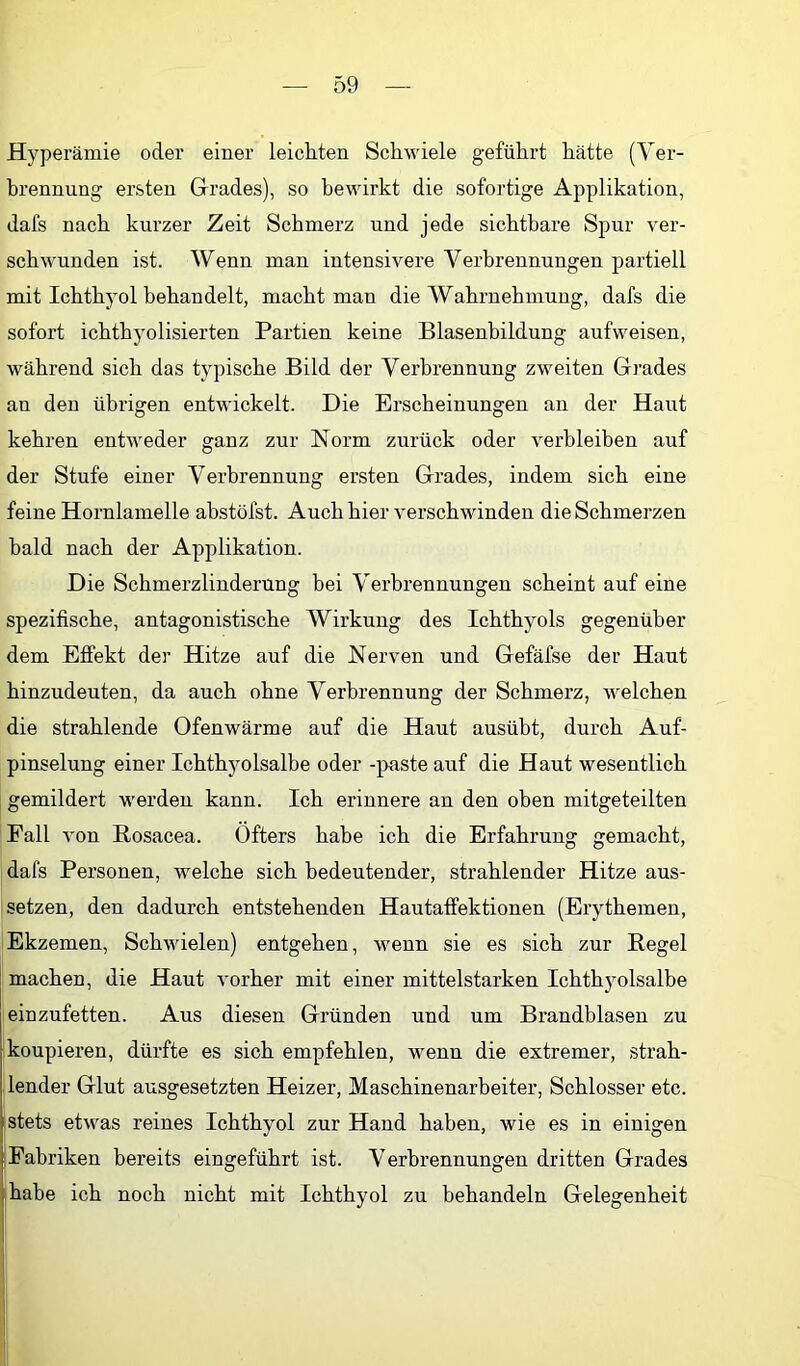 Hyperämie oder einer leichten Schwiele geführt hätte (Ver- brennung ersten Grades), so bewirkt die sofortige Applikation, dafs nach kurzer Zeit Schmerz und jede sichtbare Spur ver- schwunden ist. Wenn man intensivere Verbrennungen partiell mit Ichthyol behandelt, macht man die Wahrnehmung, dafs die sofort ichthyolisierten Partien keine Blasenbildung aufweisen, während sich das typische Bild der Verbrennung zweiten Grades an den übrigen entwickelt. Die Erscheinungen an der Haut kehren entweder ganz zur Norm zurück oder verbleiben auf der Stufe einer Verbrennung ersten Grades, indem sich eine feine Hornlamelle abstöfst. Auch hier verschwinden die Schmerzen bald nach der Applikation. Die Schmerzlinderung bei Verbrennungen scheint auf eine spezifische, antagonistische Wirkung des Ichthyols gegenüber dem Effekt der Hitze auf die Nerven und Gefäfse der Haut hinzudeuten, da auch ohne Verbrennung der Schmerz, welchen die strahlende Ofenwärme auf die Haut ausübt, durch Auf- pinselung einer Ichthyolsalbe oder -paste auf die Haut wesentlich gemildert werden kann. Ich erinnere an den oben mitgeteilten Fall von Rosacea. Öfters habe ich die Erfahrung gemacht, dafs Personen, welche sich bedeutender, strahlender Hitze aus- setzen, den dadurch entstehenden Hautaffektionen (Erythemen, Ekzemen, Schwielen) entgehen, wenn sie es sich zur Regel machen, die Haut vorher mit einer mittelstarken Ichthyolsalbe einzufetten. Aus diesen Gründen und um Brandblasen zu 'koupieren, dürfte es sich empfehlen, wenn die extremer, strah- lender Glut ausgesetzten Heizer, Maschinenarbeiter, Schlosser etc. stets etwas reines Ichthyol zur Hand haben, wie es in einigen :Fabriken bereits eingeführt ist. Verbrennungen dritten Grades ■ habe ich noch nicht mit Ichthyol zu behandeln Gelegenheit