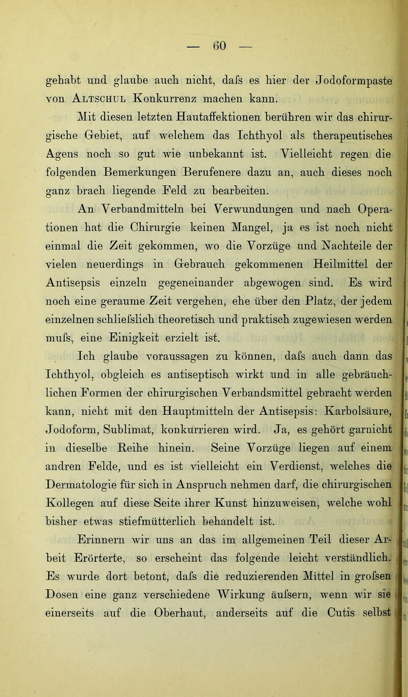 gehabt und glaube auch nicht, dafs es hier der Jodoformpaste von Altschül Konkurrenz machen kann. Mit diesen letzten Hautaffektionen berühren wir das chirur- gische Gebiet, auf welchem das Ichthyol als therapeutisches Agens noch so gut wie unbekannt ist. Vielleicht regen die folgenden Bemerkungen Berufenere dazu an, auch dieses noch ganz brach liegende Feld zu bearbeiten. An Verbandmitteln bei Verwundungen und nach Opera- tionen hat die Chirurgie keinen Mangel, ja es ist noch nicht einmal die Zeit gekommen, wo die Vorzüge und Kachteile der vielen neuerdings in Gebrauch gekommenen Heilmittel der Antisepsis einzeln gegeneinander abgewogen sind. Es wird noch eine geraume Zeit vergehen, ehe über den Platz, der jedem einzelnen schliefslich theoretisch und praktisch zugewiesen werden mufs, eine Einigkeit erzielt ist. Ich glaube Voraussagen zu können, dafs auch dann das Ichthyol, obgleich es antiseptisch wirkt und in alle gebräuch- lichen Formen der chirurgischen Verbandsmittel gebracht werden kann, nicht mit den Hauptmitteln der Antisepsis; Karbolsäure, Jodoform, Sublimat, konkurrieren wird. Ja, es gehört garnicht in dieselbe Eeihe hinein. Seine Vorzüge liegen auf einem andren Felde, und es ist vielleicht ein Verdienst, welches die Dermatologie für sich in Anspruch nehmen darf, die chirurgischen Kollegen auf diese Seite ihrer Kunst hinzuweisen, welche wohl bisher etwas stiefmütterlich behandelt ist. Erinnern wir uns an das im allgemeinen Teil dieser Ar- beit Erörterte, so erscheint das folgende leicht verständlich. Es wurde dort betont, dafs die reduzierenden Mittel in grofsen Dosen eine ganz verschiedene Wirkung äufsern, wenn wir sie einerseits auf die Oberhaut, anderseits auf die Cutis selbst