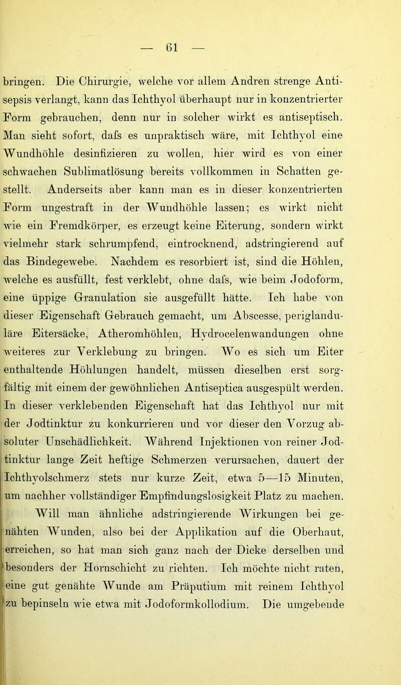 bringen. Die Chirurgie, welche vor allem Andren strenge Anti- sepsis verlangt, kann das Ichthyol überhaupt nur in konzentrierter Form gebrauchen, denn nur in solcher wirkt es antiseptisch. Man sieht sofort, dafs es unpraktisch wäre, mit Ichthyol eine Wundhöhle desinfizieren zu wollen, hier wird es von einer schwachen Sublimatlösung bereits vollkommen in Schatten ge- stellt. Anderseits aber kann man es in dieser konzentrierten Form ungestraft in der Wundhöhle lassen; es wirkt nicht wie ein Fremdkörper, es erzeugt keine Eiterung, sondern wirkt vielmehr stark schrumpfend, eintrocknend, adstringierend auf das Bindegewebe. Nachdem es resorbiert ist, sind die Höhlen, welche es ausfüllt, fest verklebt, ohne dafs, wie beim Jodofoian, eine üppige Granulation sie ausgefüllt hätte. Ich habe von dieser Eigenschaft Gebrauch gemacht, um Abscesse, periglandu- läre Eitersäcke, Atheromhöhlen, Hydrocelenwanduugen ohne weiteres zur Verklebung zu bringen. Wo es sich um Eiter enthaltende Höhlungen handelt, müssen dieselben erst sorg- fältig mit einem der gewöhnlichen Antiseptica ausgespült werden. In dieser verklebenden Eigenschaft hat das Ichthyol nur mit der Jodtinktur zu konkurrieren und vor dieser den Vorzug ab- soluter Unschädlichkeit. Während Injektionen von reiner Jod- tinktur lange Zeit heftige Schmerzen verursachen, dauert der Ichthyolschmerz stets nur kurze Zeit, etwa 5—15 Minuten, um nachher vollständiger Empfindungslosigkeit Platz zu machen. Will man ähnliche adstringierende Wirkungen bei ge- nähten Wunden, also bei der Applikation auf die Oberhaut, erreichen, so hat man sich ganz nach der Dicke derselben und Ibesonders der Hornschicht zu richten. Ich möchte nicht raten, (eine gut genähte Wunde am Präputium mit reinem Ichthyol zu bepinseln wie etwa mit Jodoformkollodium. Die umgebende