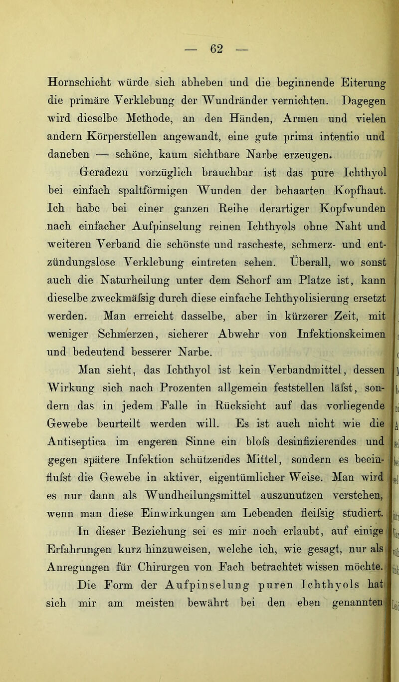 Hornschichit würde sich, abheben und die beginnende Eiterung die primäre Verklebung der Wundränder vernichten. Dagegen wird dieselbe Methode, an den Händen, Armen und vielen andern Körperstellen angewandt, eine gute prima intentio und daneben — schöne, kaum sichtbare Narbe erzeugen. Geradezu vorzüglich brauchbar ist das pure Ichthyol bei einfach spaltförmigen Wunden der behaarten Kopfhaut. Ich habe bei einer ganzen Reihe derartiger Kopfwunden nach einfacher Aufpinselung reinen Ichthyols ohne Naht und weiteren Verband die schönste und rascheste, schmerz- und ent- zündungslose Verklebung eintreten sehen. Überall, wo sonst auch die Naturheilung unter dem Schorf am Platze ist, kann dieselbe zweckmäfsig durch diese einfache Ichthyolisierung ersetzt werden. Man erreicht dasselbe, aber in kürzerer Zeit, mit weniger Schmerzen, sicherer Abwehr von Infektionskeimen und bedeutend besserer Narbe. Man sieht, das Ichthyol ist kein Verbandmittel, dessen Wirkung sich nach Prozenten allgemein feststellen läfst, son- dern das in jedem Falle in Rücksicht auf das vorliegende Gewebe beurteilt werden will. Es ist auch nicht wie die Antiseptica im engeren Sinne ein blofs desinfizierendes und gegen spätere Infektion schützendes Mittel, sondern es beein- flufst die Gewebe in aktiver, eigentümlicher Weise. Man wird es nur dann als Wundheilungsmittel auszunutzen verstehen, wenn man diese Einwirkungen am Lebenden fleifsig studiert. In dieser Beziehung sei es mir noch erlaubt, auf einige Erfahrungen kurz hinzuweisen, welche ich, wie gesagt, nur als Anregungen für Chirurgen von Fach betrachtet wissen möchte. Die Form der Aufpinselung puren Ichthyols hat sich mir am meisten bewährt bei den eben genannten; 1 li A: |] lei leli jili far fei Ui