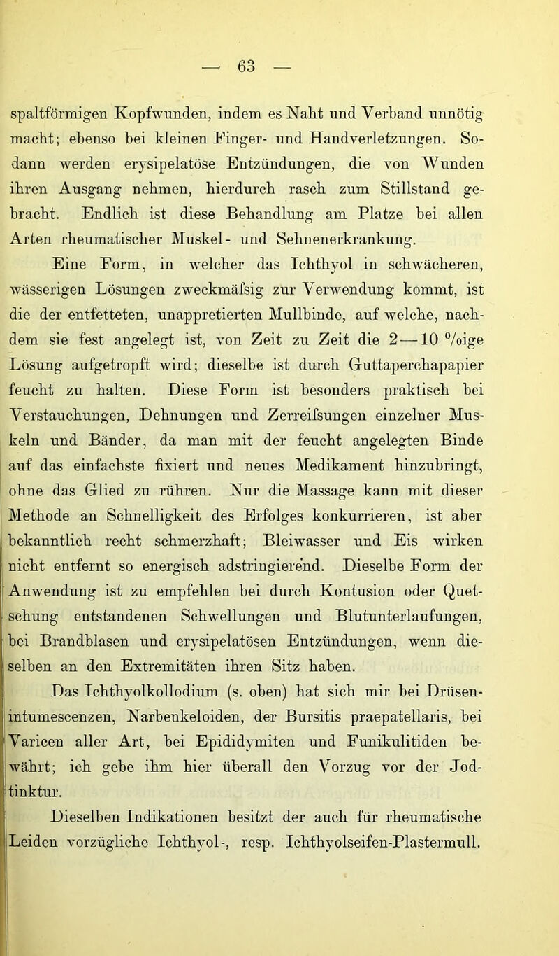 spaltförmigen Kopfwunden, indem es Naht und Verband unnötig macht; ebenso bei kleinen Finger- und Handverletzungen. So- dann Averden erysipelatöse Entzündungen, die von Wunden ihren Ausgang nehmen, hierdurch rasch zum Stillstand ge- bracht. Endlich ist diese Behandlung am Platze bei allen Arten rheumatischer Muskel- und Sehnenerkrankung. Eine Form, in welcher das Ichthyol in schwächeren, wässerigen Lösungen zweckmäfsig zur Verwendung kommt, ist die der entfetteten, unappretierten Mullbinde, auf welche, nach- dem sie fest angelegt ist, von Zeit zu Zeit die 2-—-10 °/oige Lösung aufgetropft wird; dieselbe ist durch Guttaperchapapier feucht zu halten. Diese Form ist besonders praktisch bei Verstauchungen, Dehnungen und Zerreifsungen einzelner Mus- keln und Bänder, da man mit der feucht angelegten Binde auf das einfachste fixiert und neues Medikament hinzubringt, ohne das Glied zu rühren. Nur die Massage kann mit dieser Methode an Schnelligkeit des Erfolges konkurrieren, ist aber bekanntlich recht schmerzhaft; Bleiwasser und Eis wirken ] nicht entfernt so energisch adstringierend. Dieselbe Form der Anwendung ist zu empfehlen bei durch Kontusion oder Quet- schung entstandenen Schwellungen und Blutunterlaufungen, ' hei Brandblasen und erysipelatösen Entzündungen, wenn die- selben an den Extremitäten ihren Sitz haben. Das Ichthyolkollodium (s. oben) hat sich mir bei Drüsen- intumescenzen, Narhenkeloiden, der Bursitis praepatellaris, bei Ivaricen aller Art, hei Epididymiten und Funikulitiden be- währt; ich gebe ihm hier überall den Vorzug vor der Jod- tinktur. Dieselben Indikationen besitzt der auch für rheumatische Leiden vorzügliche Ichthyol-, resp. Ichthyolseifen-Plastermull. i