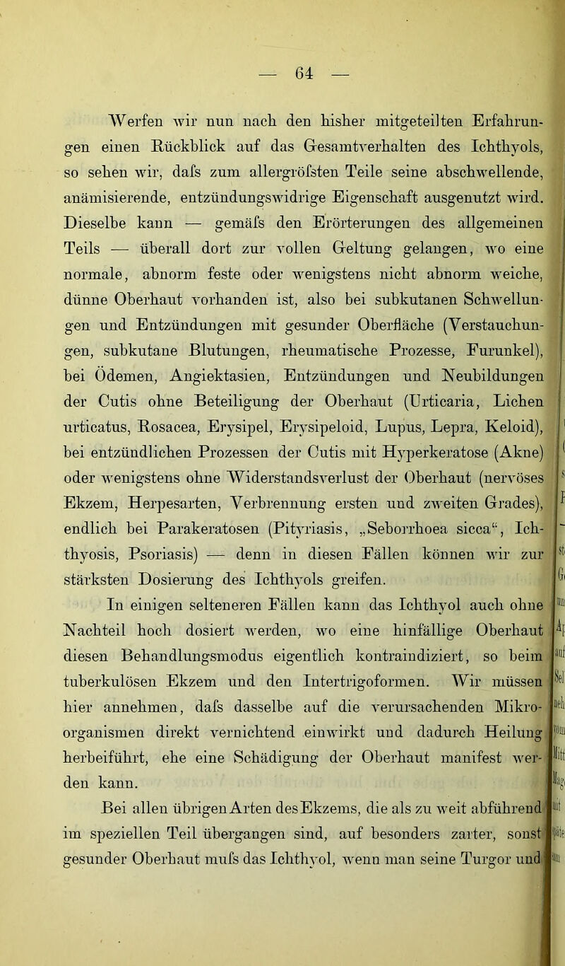 Werfen wir nun nach den bisher initgeteilten Erfahrun- gen einen Rückblick auf das Gesamtrerhalten des Ichthyols, so sehen wir, dafs zum allergröfsten Teile seine ahschwellende, anämisierende, entzündungswidrige Eigenschaft ausgenutzt wird. Dieselbe kann — gemäfs den Erörterungen des allgemeinen Teils ■— überall dort zur vollen Geltung gelangen, wo eine normale, abnorm, feste oder wenigstens nicht abnorm weiche, dünne Oberhaut vorhanden ist, also bei subkutanen Schwellun- gen und Entzündungen mit gesunder Oberfläche (Verstauchun- gen, subkutane Blutungen, rheumatische Prozesse, Eurunkel), bei Ödemen, Angiektasien, Entzündungen und Neubildungen der Cutis ohne Beteiligung der Oberhaut (Urticaria, Lichen urticatus, Rosacea, Erysipel, Erysipeloid, Lupus, Lepra, Keloid), bei entzündlichen Prozessen der Cutis mit Hyperkeratose (Akne) oder Avenigstens ohne WiderstandsA^erlust der Oberhaut (nervöses Ekzem, Herpesarten, Verbrennung ersten und zweiten Grades), endlich bei Parakeratosen (Pityriasis, „Seborrhoea sicca“, Ich- thyosis, Psoriasis) — denn in diesen Eällen können wir zur stärksten Dosierung des Ichthyols greifen. In einigen selteneren Fällen kann das Ichthyol auch ohne Nachteil hoch dosiert werden, wo eine hinfällige Oberhaut diesen Behandlungsmodus eigentlich kontraindiziert, so beim tuberkulösen Ekzem und den Intertrigoformen. Wir müssen hier annehmen, dafs dasselbe auf die A^erursachenden Mikro- organismen direkt vernichtend einwirkt uud dadur-ch Heilung herbeiführt, ehe eine Schädigung der Oberhaut manifest AA'er- den kann. Bei allen übrigen Arten des Ekzems, die als zu AA’eit abführend' im speziellen Teil übergangen sind, auf besonders zarter, sonst gesunder Oberhaut mufs das Ichthyol, Avenn man seine Turgor uud j i I ■i j I 1 Si 1 Sti 6( Wl Ap auf Seli teil 50111 litt alt *te 3lil
